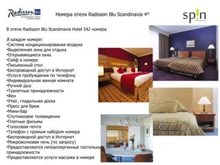 В  отеле Radisson Blu Scandinavia Hotel   542   номер а. В каждом номере: Система кондиционирования воздуха  Выделенная зона для отдыха  Открывающиеся окна Сейф в номере  Письменный стол  Беспроводной доступ в Интернет Услуга пробуждения по телефону  Индивидуальная ванная комната  Ручной душ Туалетные принадлежности  Фен  Утюг, гладильная доска  Пресс для брюк Мини-бар  Спутниковое телевидение Платные фильмы  Голосовая почта  Телефон с прямым набором номера  Беспроводной доступ в Интернет  Микроволновая печь (по запросу) Предоставляются гипоаллергенные постельные принадлежности  Предоставляются услуги массажа в номере Номера отеля  Radisson Blu Scandinavia 4* 