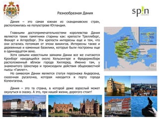 Дания – это самая южная из скандинавских стран, расположилась на полуострове Ютландия. Главными достопримечательностями королевства Дания являются такие памятники старины как: крепости Треллеборг, Фюкарт и Аггерсборг. Эти крепости интересны еще и тем, что они остались потомкам от эпохи викингов. Интересны также и деревянные и каменные базилики, которые были построены еще в одиннадцатом веке. Хотя самыми известными замками Дании все же считаются Кронборг находящийся около Хельсингере и Фредериксборк расположенный вблизи города Хиллеред. Именно там, у знаменитого Шекспира и происходили действия общеизвестной пьесы «Гамлет». Но символом Дании является статуя персонажа Андерсена, сказочная русалочка, которая находится в порту города Копенгагена. Дания – это та страна, в которой даже взрослый может окунуться в сказку. А это, при нашей жизни, дорогого стоит! Разнообразная Дания 