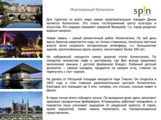 Многогранный Копенгаген Для туристов со всего мира самым привлекательным городом Дании является Копенгаген. Это очень гостеприимный центр культуры и искусства. Его нередко называют северной Венецией, т.к. город разделен водным каналом. Новая гавань – самый романтичный район Копенгагена. По сей день вдоль берегов швартуются суда, но только старинные, поскольку местные власти хотят сохранить историческую атмосферу, т.к. большинство зданий, расположенных вдоль канала, насчитывают более 300 лет. На набережной находятся самые дорогие отели Копенгагена. По соседству множество кафе и ресторанов, где Вам всегда предложат запеченную свинину ( датское фирменное блюдо). Любимый датский деликатес – свиные шкварки, продается на каждом углу, главное не перепутать с поп- корном. Не далеко от Ратушной площади находится парк Тиволи. Он открылся в 1843 году и стал главным развлекательным центром Копенгагена. Ежегодно его посещают до 5 млн. человек, это столько, сколько живет в Дании. В парке лучше всего побывать ночью. По выходным дням здесь запускают красивые праздничные фейерверки. Аттракционы работают ежедневно, а подсветка лишь усиливает ощущения от увиденной красоты. В парке, кроме каруселей, также можно посмотреть на театрализованные представления. 