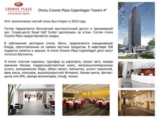 Отель  Crowne Plaza Copenhagen Towers  4*   Этот экологически чистый отель был открыт в 2010 году.  Гостям предлагается бесплатный круглосуточный доступ в тренажерный зал. Гольф-центр Royal Golf Center расположен за углом. Гостям отеля Crowne Plaza предоставляются скидки. В собственном ресторане отеля, Storm, предлагаются скандинавские блюда, приготовленные из свежих местных продуктов. В кафе-баре Still подаются напитки и закуски. В отеле Crowne Plaza Copenhagen дети могут питаться бесплатно. В отеле:  платная парковка, трансфер из аэропорта, прокат авто, камера хранения багажа, подарочный/газетный киоск, магазины/коммерческие услуги, экскурсионное бюро, обмен валют, химчистка, услуги горничной, авиа кассы, консьерж, высокоскоростной Интернет, бизнес-центр, фитнес-центр или  SPA , оренда велосипедов, гольф, теннис. 