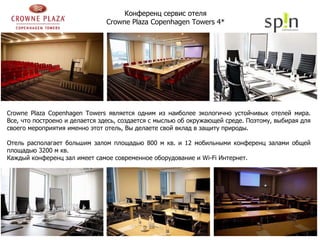 Crowne Plaza Copenhagen Towers  является одним из наиболее экологично устойчивых отелей мира. Все, что построено и делается здесь, создается с мыслью об окружающей среде. Поэтому, выбирая для своего мероприятия именно этот отель, Вы делаете свой вклад в защиту природы. Отель располагает большим залом площадью 800 м кв. и 12 мобильными конференц залами общей площадью 3200 м кв.  Каждый конференц зал имеет самое современное оборудование и  Wi-Fi  Интернет. Конференц сервис отеля  Crowne Plaza Copenhagen Towers  4*   