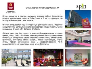 Отель находится в быстро растущем деловом районе Копенгагена рядом с выставочным центром Bella Center, в 9 км от аэропорта, до автобусной остановки 1 мин пешком.  Из окон открывается вид на старинную рыбацкую гавань. Недалеко находятся Bella Center, Копенгагенский зоопарк и Сады Тиволи. Также неподалеку Строгет и Ny Carlsberg Glyptotek. В отеле:  ресторан, бар, круглосуточная стойка регистрации, доставка прессы, лифт, сейф, отопление, камера хранения багажа, специальные номера для аллергиков, сауна, гидромассажная ванна, бизнес-центр, прачечная, химчистка, обмен валюты, прокат велосипедов, чистка обуви, прокат автомобилей, факс / ксерокопирование. Wi-Fi предоставляется на территории всего отеля бесплатно. Отель  Clarion Hotel Copenhagen  4*   