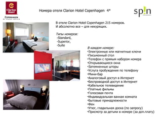 В каждом номере: Электронные или магнитные ключи  Письменный стол  Телефон с прямым набором номера  Открывающиеся окна Затемненные шторы  Услуга пробуждения по телефону  Мини-бар  Аналоговый доступ в Интернет  Беспроводной доступ в Интернет  Кабельное телевидение Платные фильмы  Голосовая почта  Индивидуальная ванная комната Бытовые принадлежности  Фен  Утюг, гладильная доска (по запросу)  Присмотр за детьми в номере (за доп.плату)  Номера отеля  Clarion Hotel Copenhagen  4*   В отеле Clarion Hotel Copenhagen 215 номеров.  И абсолютно все – для некурящих. Типы номеров: -Standard, -Superior , -Suite 