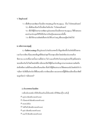 7. วัตถุประสงค

        7.1 เพื่อศึกษาและพัฒนาเว็บบล็อก (WebBlog) ดวย Wordpress เรื่อง ไวรัสคอมพิวเตอร
             7.2 เพื่อศึกษาคนควาเรื่องที่สนใจเกี่ยวกับ ไวรัสคอมพิวเตอร
             7.3 เพื่อใหผูเรียนสามารถพัฒนารูปแบบของเว็บบล็อกจาก Wordpress ไดดวยตนเอง
            และนํามาประยุกตใชใหเขากับการเรียนรูของตนเองมากยิ่งขึ้น
             7.4 เพือใหสามารถติดตอสื่อสารกันไดระหวางครู เพื่อนและผูสนใจทั่วไป
                     ่


8. หลักการและทฤษฎี
        1. เว็บล็อก (weblog) เปนรูปแบบเว็บไซตประเภทหนึ่ง ซึ่งถูกเขียนขึ้นในลําดับที่เรียงตาม
เวลาในการเขียน ซึ่งจะแสดงขอมูลที่เขียนลาสุดไวแรกสุด บล็อกโดยปกติจะประกอบดวย
ขอความ ภาพ ลิงกซึ่งบางครั้งจะรวมสื่อตางๆ ไมวา เพลงหรือวิดีโอในหลายรูปแบบได จุดที่แตกตาง
ของบล็อกกับเว็บไซตโดยปกติคือ บล็อกจะเปดใหผูเขามาอานขอมูล สามารถแสดงความคิดเห็น
ตอทายขอความที่เจาของบล็อกเปนคนเขียน ซึ่งทําใหผูเขียนสามารถไดผลตอบกลับโดยทันที คําวา
"บล็อก" ยังใชเปนคํากริยาไดซึ่งหมายถึง การเขียนบล็อก และนอกจากนี้ผูที่เขียนบล็อกเปนอาชีพก็
จะถูกเรียกวา "บล็อกเกอร"




       2. ประเภทของเว็บบล็อก
       รายชื่อบล็อกซอฟตแวรที่เปนที่นิยมพรอมทั้งชื่อซอฟตแวรที่ใชพัฒนา(ในวงเล็บ)
     ดรูปาล (พีเอชพี/มายเอสคิวแอล)
     เวิรดเพรสส (พีเอชพี/มายเอสคิวแอล)
     สแลช (เพิรล)
     ไลฟไทป (พีเอชพี/มายเอสคิวแอล)
     จุมลา (พีเอชพี/มายเอสคิวแอล)
     แมมโบ (พีเอชพี/มายเอสคิวแอล)
 