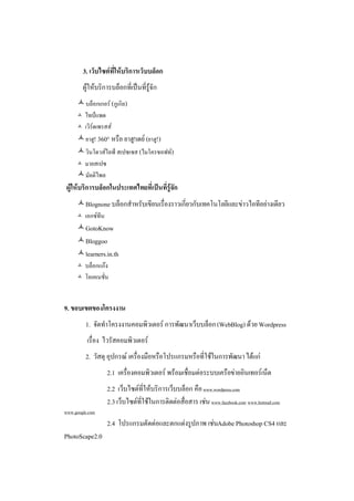 3. เว็บไซตที่ใหบริการเว็บบล็อก
         ผูใหบริการบล็อกที่เปนที่รูจัก
      บล็อกเกอร (กูเกิล)
         ไทปแพด
         เวิรดเพรสส
      ยาฮู! 360° หรือ ยาฮู!เดย (ยาฮู!)
      วินโดวสไลฟ สเปซเซส (ไมโครซอฟท)
     มายสเปซ
      มัลติไพล
 ผูใหบริการบล็อกในประเทศไทยที่เปนที่รูจัก
      Blognone บล็อกสําหรับเขียนเรื่องราวเกี่ยวกับเทคโนโลยีและขาวไอทีอยางเดียว
         เอกซทีน
      GotoKnow
      Bloggoo
      learners.in.th
         บล็อกแกง
         โอเคเนชั่น


9. ขอบเขตของโครงงาน
          1. จัดทําโครงงานคอมพิวเตอร การพัฒนาเว็บบล็อก (WebBlog) ดวย Wordpress
          เรื่อง ไวรัสคอมพิวเตอร
          2. วัสดุ อุปกรณ เครื่องมือหรือโปรแกรมหรือที่ใชในการพัฒนา ไดแก
                     2.1 เครื่องคอมพิวเตอร พรอมเชื่อมตอระบบเครือขายอินเทอรเน็ต
                     2.2 เว็บไซตที่ใหบริการเว็บบล็อก คือ www.wordpress.com
                     2.3 เว็บไซตที่ใชในการติดตอสื่อสาร เชน www.facebook.com www.hotmail.com
www.google.com
                     2.4 โปรแกรมตัดตอและตกแตงรูปภาพ เชนAdobe Photoshop CS4 และ
PhotoScape2.0
 