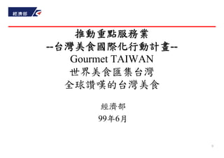 推動重點服務業
--台灣美食國際化行動計畫--
    Gourmet TAIWAN
    世界美食匯集台灣
   全球讚嘆的台灣美食
        經濟部
       99年6月


                     0
 