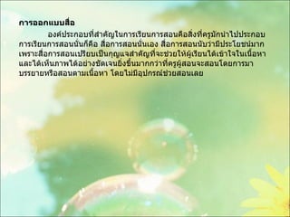 การออกแบบสื่อ องค์ประกอบที่สำคัญในการเรียนการสอนคือสิ่งที่ครูมักนำไปประกอบการเรียนการสอนนั่นก็คือ สื่อการสอนนั่นเอง สื่อการสอนนับว่ามีประโยชน์มากเพราะสื่อการสอนเปรียบเป็นกุญแจสำคัญที่จะช่วยให้ผู้เรียนได้เข้าใจในเนื้อหาและได้เห็นภาพได้อย่างชัดเจนยิ่งขึ้นมากกว่าที่ครูผู้สอนจะสอนโดยการมาบรรยายหรือสอนตามเนื้อหา โดยไม่มีอุปกรณ์ช่วยสอนเลย 