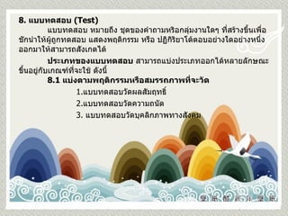 8.  แบบทดสอบ  ( Test)   แบบทดสอบ หมายถึง ชุดของคำถามหริอกลุ่มงานใดๆ ที่สร้างขึ้นเพื่อชักนำให้ผู้ถูกทดสอบ แสดงพฤติกรรม หรือ ปฏิกิริยาโต้ตอบอย่างใดอย่างหนึ่งออกมาให้สามารถสังเกตได้ ประเภทของแบบทดสอบ  สามารถแบ่งประเภทออกได้หลายลักษณะ ขึ้นอยู่กับเกณฑ์ที่จะใช้ ดังนี้ 8.1  แบ่งตามพฤติกรรมหรือสมรรถภาพที่จะวัด     1. แบบทดสอบวัดผลสัมฤทธิ์ 2. แบบทดสอบวัดความถนัด 3.  แบบทดสอบวัดบุคลิกภาพทางสังคม 