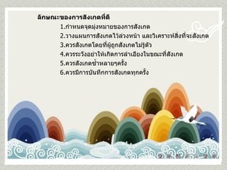 ลักษณะของการสังเกตที่ดี 1. กำหนดจุดมุ่งหมายของการสังเกต 2. วางแผนการสังเกตไว้ล่วงหน้า และวิเคราะห์สิ่งที่จะสังเกต 3. ควรสังเกตโดยที่ผู้ถูกสังเกตไม่รู้ตัว 4. ควรระวังอย่าให้เกิดการลำเอียงในขณะที่สังเกต 5. ควรสังเกตซ้ำหลายๆครั้ง 6. ควรมีการบันทึกการสังเกตทุกครั้ง 