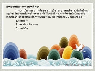 การประเมินผลทางการศึกษา การประเมินผลทางการศึกษา หมายถึง กระบวนการในกานตัดสินใจลงสรุปคุณลักษณะหรือพฤติกรรมของนักเรียนว่ามี คุณภาพดีระดับใดโดยอาศัยเกณฑ์อย่างใดอย่างหนึ่งในการเปรียบเทียบ มีองค์ประกอบ  3  ประการ คือ 1. ผลการวัด 2. เกณฑ์การพิจารณา 3. การตัดใจ 