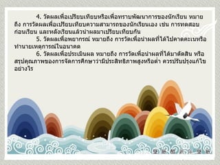4.  วัดผลเพื่อเปรียบเทียบหรือเพื่อทราบพัฒนาการของนักเรียน หมายถึง การวัดผลเพื่อเปรียบเทียบความสามารถของนักเรียนเอง เช่น การทดสอบก่อนเรียน และหลังเรียนแล้วนำผลมาเปรียบเทียบกัน 5.  วัดผลเพื่อพยากรณ์ หมายถึง การวัดเพื่อนำผลที่ได้ไปคาดคะเนหรือทำนายเหตุการณ์ในอนาคต   6.  วัดผลเพื่อประเมินผล หมายถึง การวัดเพื่อนำผลที่ได้มาตัดสิน หรือสรุปคุณภาพของการจัดการศึกษาว่ามีประสิทธิภาพสูงหรือต่ำ ควรปรับปรุงแก้ไขอย่างไร 
