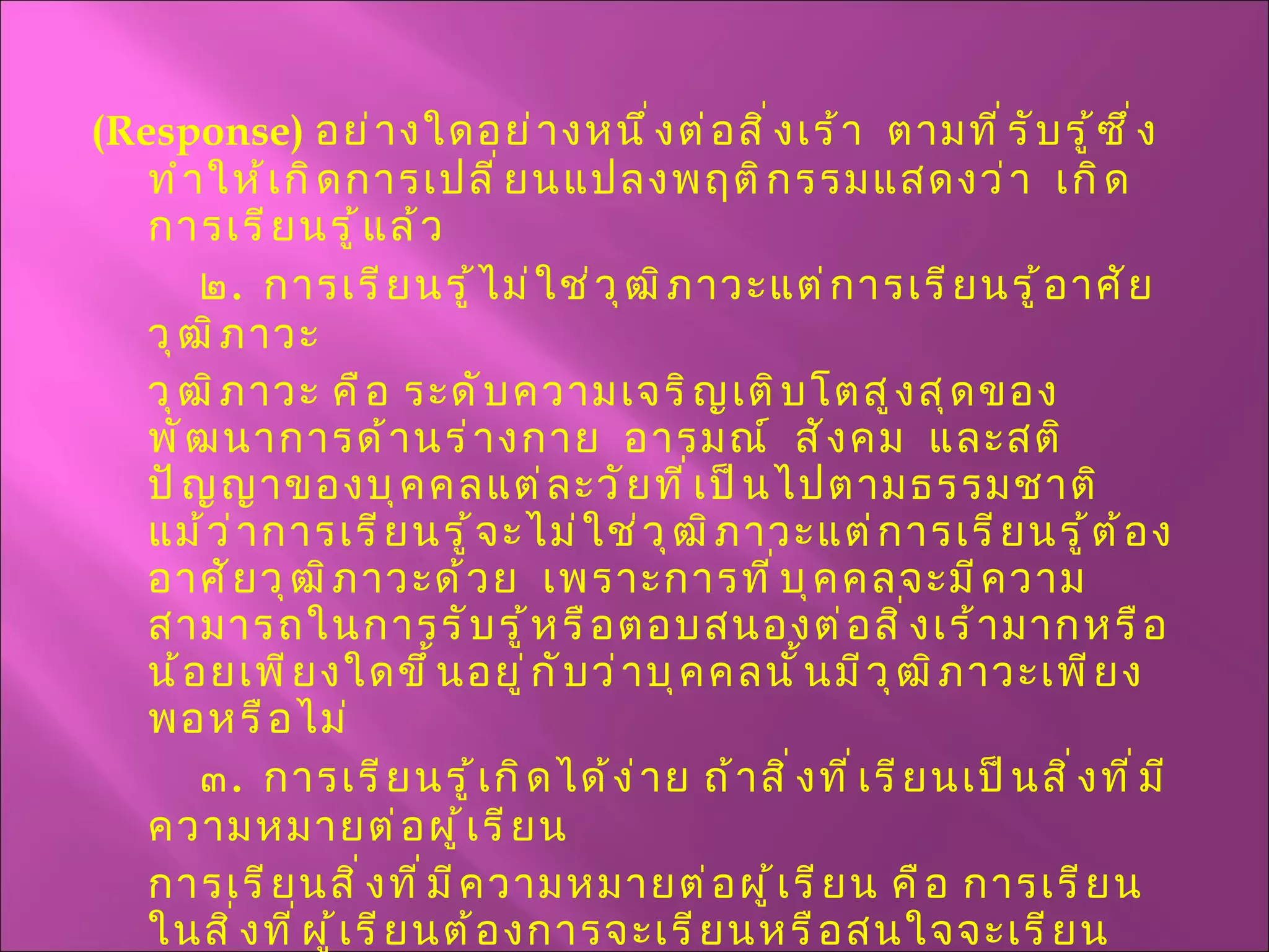( Response )  อย่างใดอย่างหนึ่งต่อสิ่งเร้า  ตามที่รับรู้ซึ่งทำให้เกิดการเปลี่ยนแปลงพฤติกรรมแสดงว่า  เกิดการเรียนรู้แล้ว ๒ .  การเรียนรู้ไม่ใช่วุฒิภาวะแต่การเรียนรู้อาศัยวุฒิภาวะ  วุฒิภาวะ คือ ระดับความเจริญเติบโตสูงสุดของพัฒนาการด้านร่างกาย  อารมณ์  สังคม  และสติปัญญาของบุคคลแต่ละวัยที่เป็นไปตามธรรมชาติ  แม้ว่าการเรียนรู้จะไม่ใช่วุฒิภาวะแต่การเรียนรู้ต้องอาศัยวุฒิภาวะด้วย  เพราะการที่บุคคลจะมีความสามารถในการรับรู้หรือตอบสนองต่อสิ่งเร้ามากหรือน้อยเพียงใดขึ้นอยู่กับว่าบุคคลนั้นมีวุฒิภาวะเพียงพอหรือไม่ ๓ .  การเรียนรู้เกิดได้ง่าย ถ้าสิ่งที่เรียนเป็นสิ่งที่มีความหมายต่อผู้เรียน การเรียนสิ่งที่มีความหมายต่อผู้เรียน คือ การเรียนในสิ่งที่ผู้เรียนต้องการจะเรียนหรือสนใจจะเรียน เหมาะกับวัยและวุฒิภาวะของผู้เรียนและเกิดประโยชน์แก่ผู้เรียน  การเรียนในสิ่งที่มีความหมายต่อผู้เรียนย่อมทำให้ผู้เรียนเกิดการเรียนรู้ได้ดีกว่าการเรียนในสิ่งที่ผู้เรียนไม่ต้องการหรือไม่สนใจ 