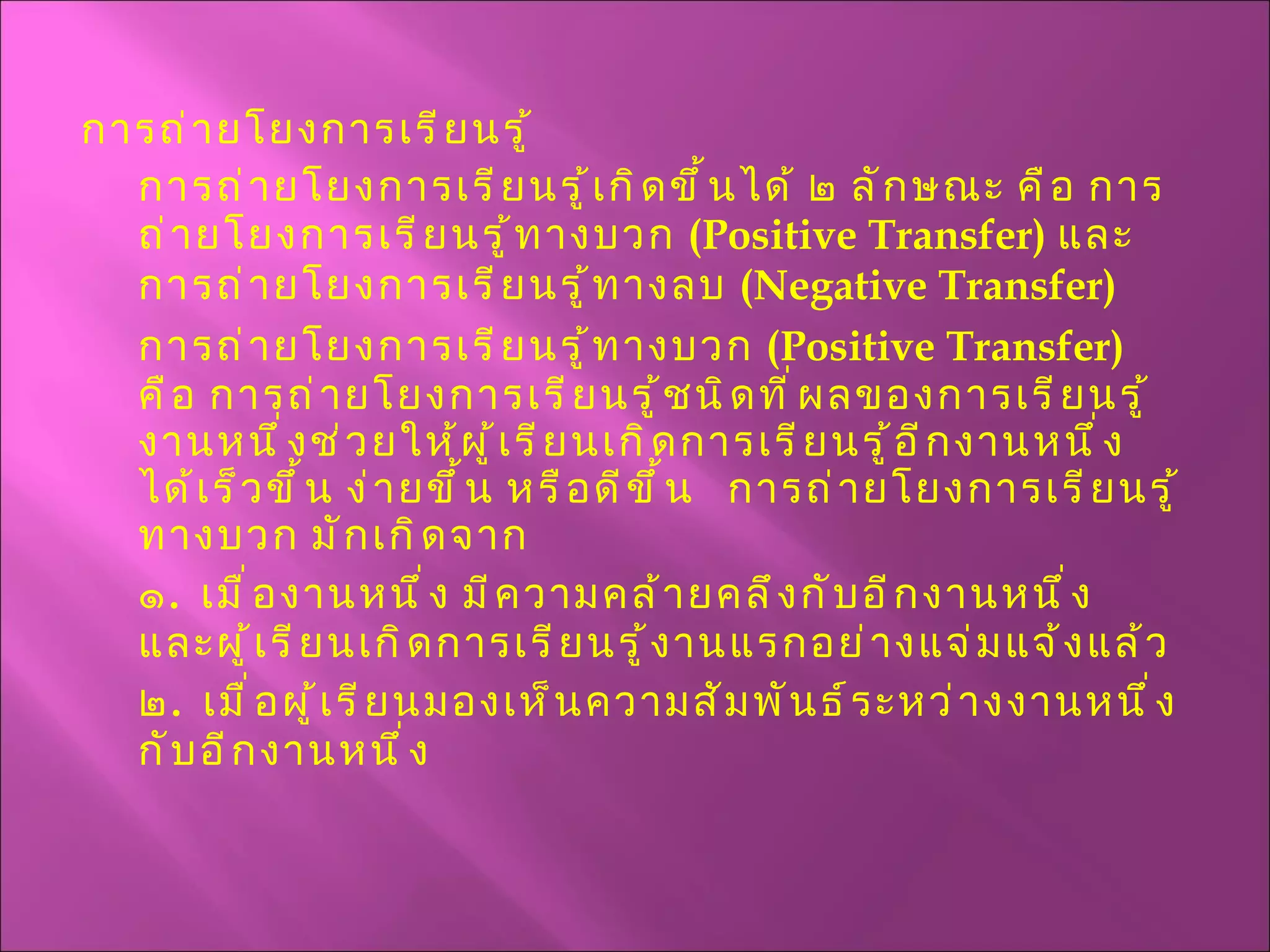 การถ่ายโยงการเรียนรู้ การถ่ายโยงการเรียนรู้เกิดขึ้นได้ ๒ ลักษณะ คือ การถ่ายโยงการเรียนรู้ทางบวก  ( Positive Transfer )  และการถ่ายโยงการเรียนรู้ทางลบ  ( Negative Transfer )  การถ่ายโยงการเรียนรู้ทางบวก  ( Positive Transfer )  คือ การถ่ายโยงการเรียนรู้ชนิดที่ผลของการเรียนรู้งานหนึ่งช่วยให้ผู้เรียนเกิดการเรียนรู้อีกงานหนึ่งได้เร็วขึ้น ง่ายขึ้น หรือดีขึ้น  การถ่ายโยงการเรียนรู้ทางบวก มักเกิดจาก ๑ .  เมื่องานหนึ่ง มีความคล้ายคลึงกับอีกงานหนึ่ง  และผู้เรียนเกิดการเรียนรู้งานแรกอย่างแจ่มแจ้งแล้ว ๒ .  เมื่อผู้เรียนมองเห็นความสัมพันธ์ระหว่างงานหนึ่งกับอีกงานหนึ่ง 