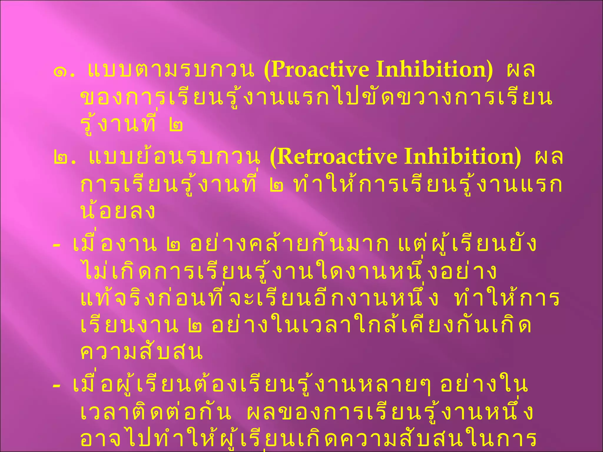 ๑ .  แบบตามรบกวน  ( Proactive Inhibition )  ผลของการเรียนรู้งานแรกไปขัดขวางการเรียนรู้งานที่ ๒ ๒ .  แบบย้อนรบกวน  ( Retroactive Inhibition )  ผลการเรียนรู้งานที่ ๒ ทำให้การเรียนรู้งานแรกน้อยลง -  เมื่องาน ๒ อย่างคล้ายกันมาก แต่ผู้เรียนยังไม่เกิดการเรียนรู้งานใดงานหนึ่งอย่างแท้จริงก่อนที่จะเรียนอีกงานหนึ่ง  ทำให้การเรียนงาน ๒ อย่างในเวลาใกล้เคียงกันเกิดความสับสน -  เมื่อผู้เรียนต้องเรียนรู้งานหลายๆ อย่างในเวลาติดต่อกัน  ผลของการเรียนรู้งานหนึ่งอาจไปทำให้ผู้เรียนเกิดความสับสนในการเรียนรู้อีกงานหนึ่งได้ เรียนรู้ทางลบมักเกิดจาก 