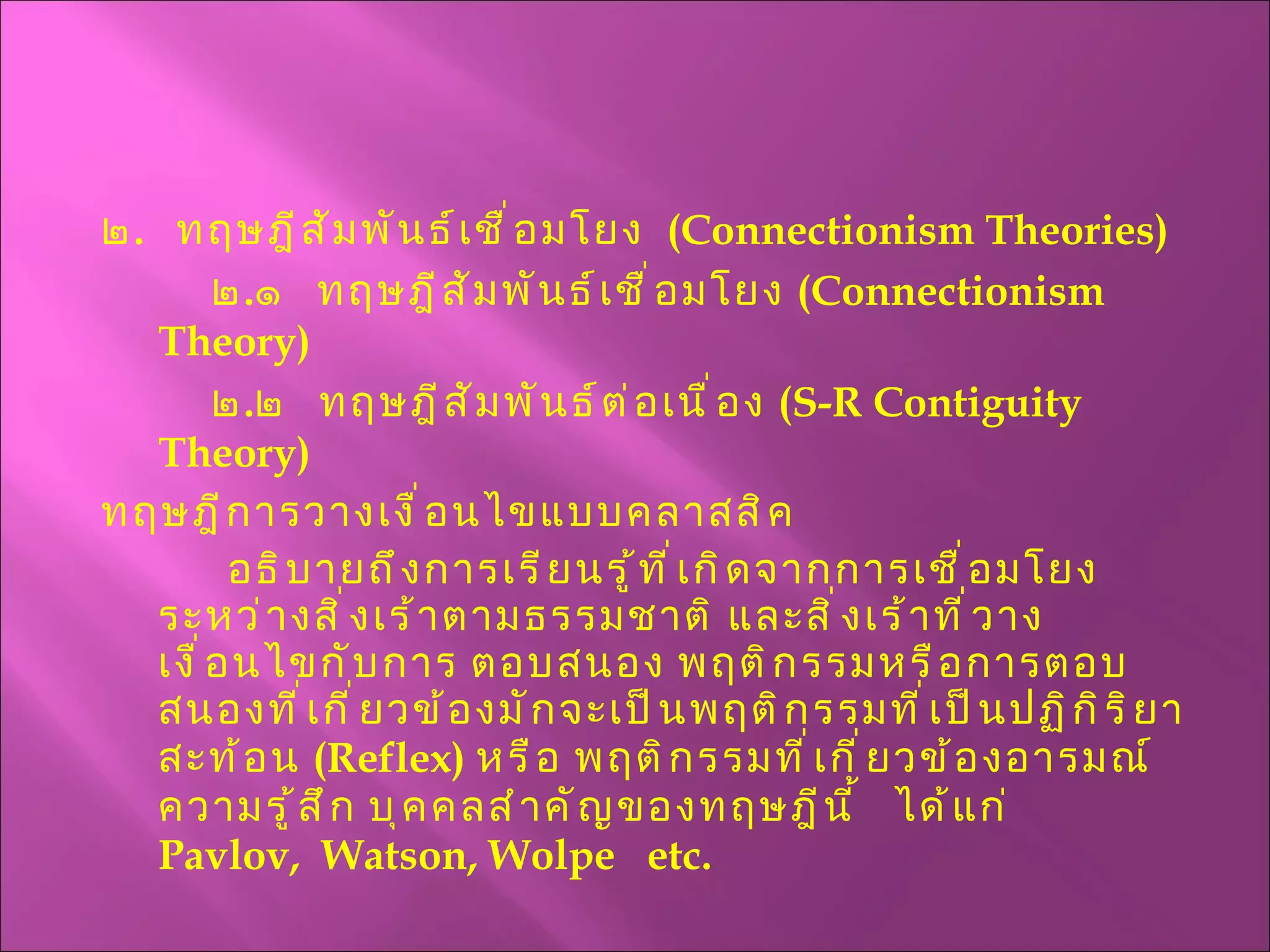 ๒ .  ทฤษฎีสัมพันธ์เชื่อมโยง  ( Connectionism Theories )   ๒ . ๑  ทฤษฎีสัมพันธ์เชื่อมโยง  ( Connectionism Theory )    ๒ . ๒  ทฤษฎีสัมพันธ์ต่อเนื่อง  ( S-R Contiguity Theory )   ทฤษฎีการวางเงื่อนไขแบบคลาสสิค อธิบายถึงการเรียนรู้ที่เกิดจากการเชื่อมโยงระหว่างสิ่งเร้าตามธรรมชาติ และสิ่งเร้าที่วางเงื่อนไขกับการ ตอบสนอง พฤติกรรมหรือการตอบสนองที่เกี่ยวข้องมักจะเป็นพฤติกรรมที่เป็นปฏิกิริยาสะท้อน  ( Reflex )  หรือ พฤติกรรมที่เกี่ยวข้องอารมณ์ ความรู้สึก บุคคลสำคัญของทฤษฎีนี้  ได้แก่  Pavlov,  Watson, Wolpe  etc. 