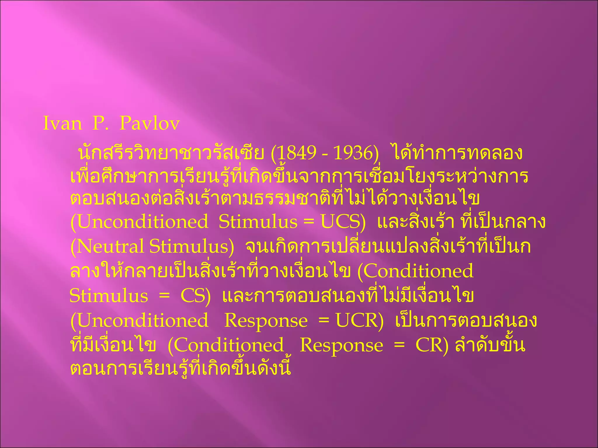 Ivan  P.  Pavlov นักสรีรวิทยาชาวรัสเซีย  (1849 - 1936)  ได้ทำการทดลองเพื่อศึกษาการเรียนรู้ที่เกิดขึ้นจากการเชื่อมโยงระหว่างการตอบสนองต่อสิ่งเร้าตามธรรมชาติที่ไม่ได้วางเงื่อนไข  ( Unconditioned  Stimulus =   UCS )  และสิ่งเร้า ที่เป็นกลาง  ( Neutral Stimulus )   จนเกิดการเปลี่ยนแปลงสิ่งเร้าที่เป็นกลางให้กลายเป็นสิ่งเร้าที่วางเงื่อนไข  ( Conditioned  Stimulus  =  CS )   และการตอบสนองที่ไม่มีเงื่อนไข  ( Unconditioned  Response  = UCR )  เป็นการตอบสนองที่มีเงื่อนไข  ( Conditioned  Response  =  CR )  ลำดับขั้นตอนการเรียนรู้ที่เกิดขึ้นดังนี้ 