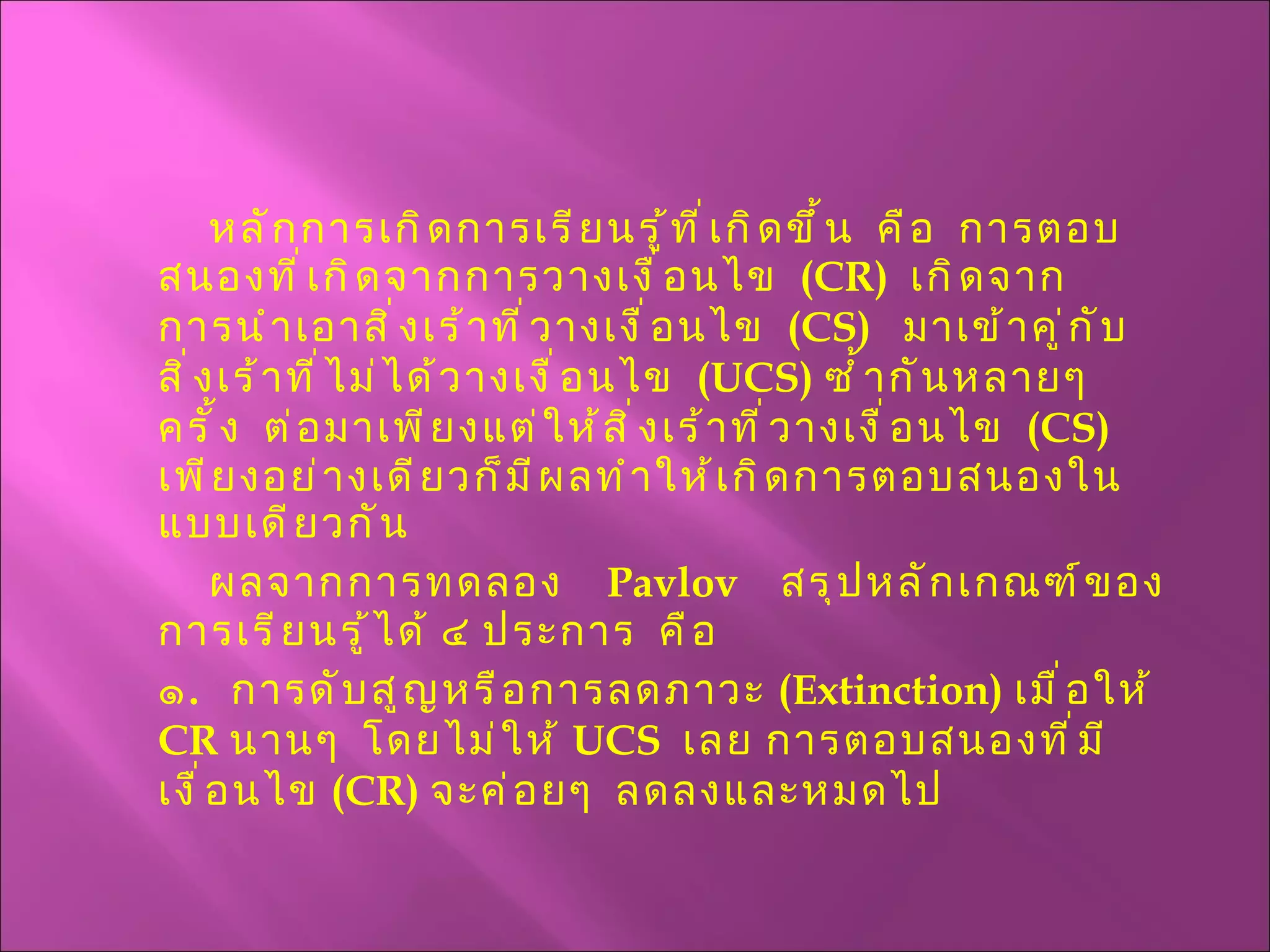 หลักการเกิดการเรียนรู้ที่เกิดขึ้น  คือ  การตอบสนองที่เกิดจากการวางเงื่อนไข  ( CR )  เกิดจากการนำเอาสิ่งเร้าที่วางเงื่อนไข  ( CS )  มาเข้าคู่กับสิ่งเร้าที่ไม่ได้วางเงื่อนไข  ( UCS )  ซ้ำกันหลายๆ  ครั้ง  ต่อมาเพียงแต่ให้สิ่งเร้าที่วางเงื่อนไข  ( CS )  เพียงอย่างเดียวก็มีผลทำให้เกิดการตอบสนองในแบบเดียวกัน ผลจากการทดลอง   Pavlov   สรุปหลักเกณฑ์ของการเรียนรู้ได้ ๔ ประการ  คือ ๑ .  การดับสูญหรือการลดภาวะ  ( Extinction )  เมื่อให้  CR   นานๆ  โดยไม่ให้  UCS  เลย การตอบสนองที่มีเงื่อนไข  ( CR )  จะค่อยๆ  ลดลงและหมดไป 