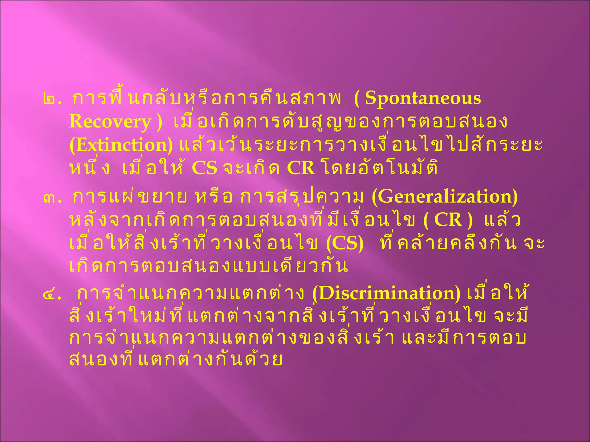 ๒ .  การฟื้นกลับหรือการคืนสภาพ  (  Spontaneous   Recovery  )  เมื่อเกิดการดับสูญของการตอบสนอง  ( Extinction )  แล้วเว้นระยะการวางเงื่อนไขไปสักระยะหนึ่ง  เมื่อให้  CS   จะเกิด  CR   โดยอัตโนมัติ ๓ .  การแผ่ขยาย หรือ การสรุปความ  ( Generalization )  หลังจากเกิดการตอบสนองที่มีเงื่อนไข  (  CR  )  แล้ว   เมื่อให้สิ่งเร้าที่วางเงื่อนไข  ( CS )  ที่คล้ายคลึงกัน จะเกิดการตอบสนองแบบเดียวกัน ๔ .  การจำแนกความแตกต่าง  ( Discrimination )  เมื่อให้สิ่งเร้าใหม่ที่แตกต่างจากสิ่งเร้าที่วางเงื่อนไข จะมีการจำแนกความแตกต่างของสิ่งเร้า และมีการตอบสนองที่แตกต่างกันด้วย 
