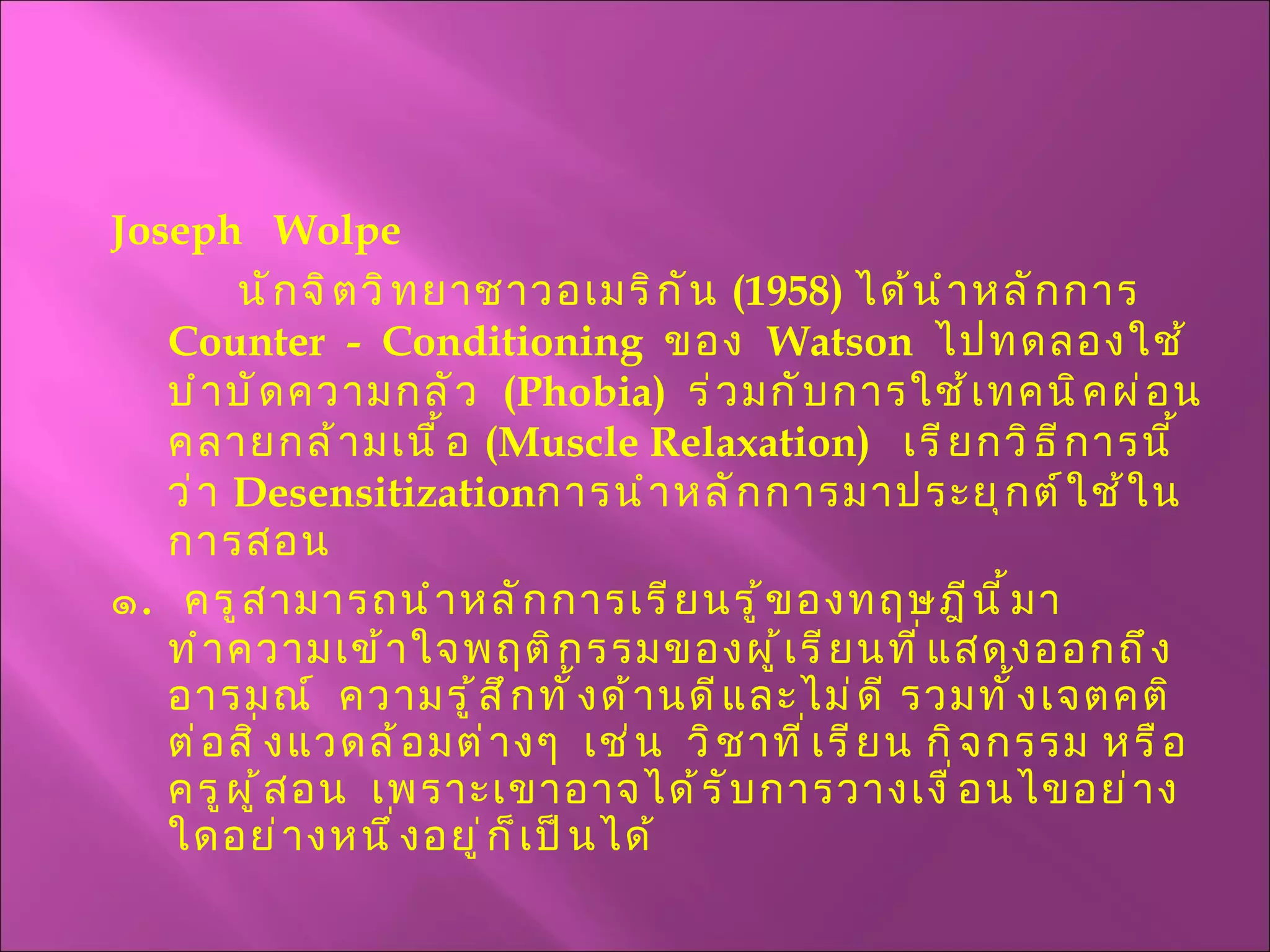 Joseph  Wolpe นักจิตวิทยาชาวอเมริกัน  (1958)  ได้นำหลักการ  Counter  -  Conditioning   ของ  Watson   ไปทดลองใช้บำบัดความกลัว  ( Phobia )  ร่วมกับการใช้เทคนิคผ่อนคลายกล้ามเนื้อ  ( Muscle Relaxation )  เรียกวิธีการนี้ว่า   Desensitization การนำหลักการมาประยุกต์ใช้ในการสอน ๑ .  ครูสามารถนำหลักการเรียนรู้ของทฤษฎีนี้มาทำความเข้าใจพฤติกรรมของผู้เรียนที่แสดงออกถึงอารมณ์  ความรู้สึกทั้งด้านดีและไม่ดี รวมทั้งเจตคติต่อสิ่งแวดล้อมต่างๆ  เช่น  วิชาที่เรียน กิจกรรม หรือครูผู้สอน  เพราะเขาอาจได้รับการวางเงื่อนไขอย่างใดอย่างหนึ่งอยู่ก็เป็นได้ 