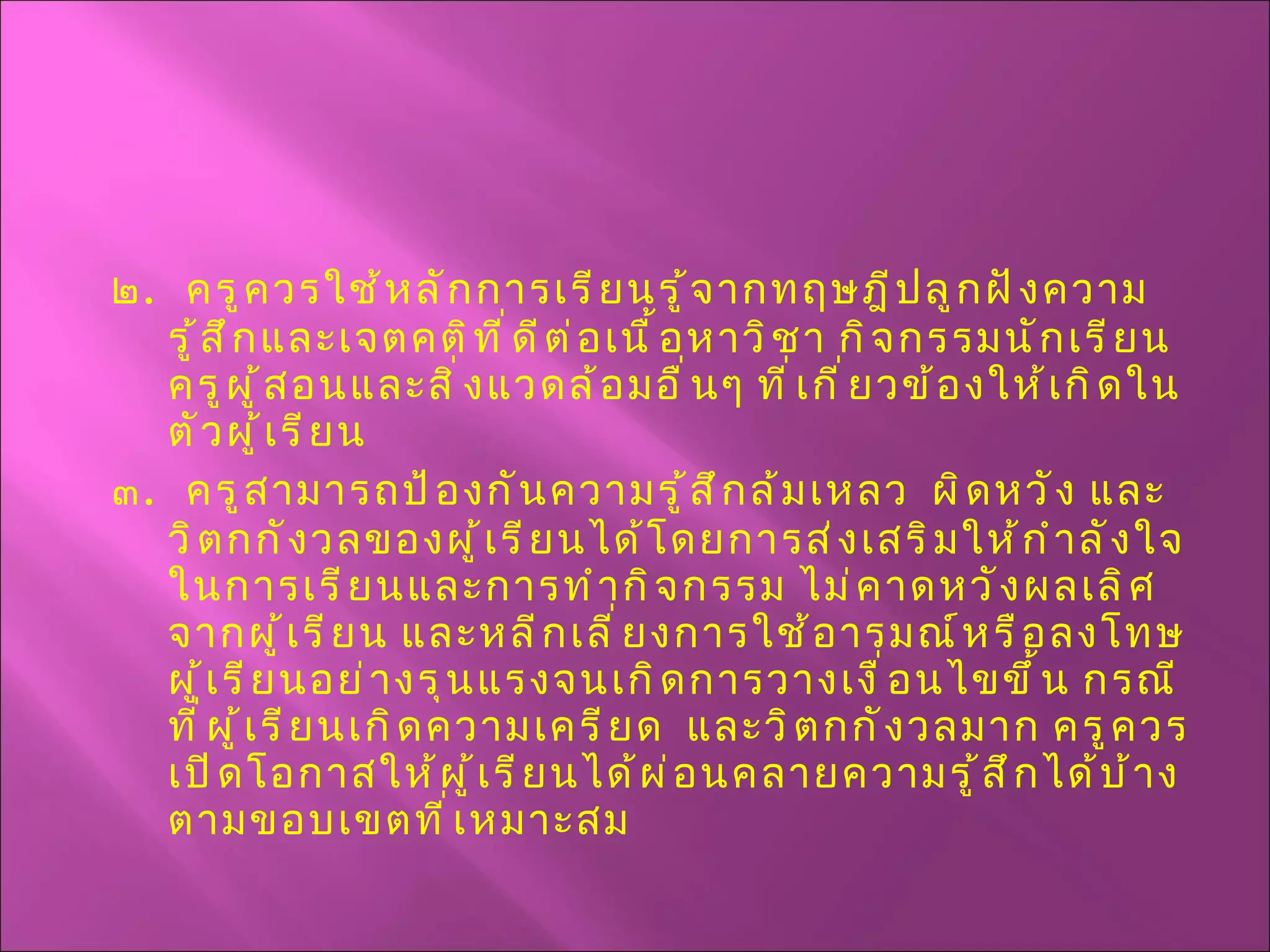 ๒ .  ครูควรใช้หลักการเรียนรู้จากทฤษฎีปลูกฝังความรู้สึกและเจตคติที่ดีต่อเนื้อหาวิชา กิจกรรมนักเรียน ครูผู้สอนและสิ่งแวดล้อมอื่นๆ ที่เกี่ยวข้องให้เกิดในตัวผู้เรียน ๓ .  ครูสามารถป้องกันความรู้สึกล้มเหลว  ผิดหวัง และวิตกกังวลของผู้เรียนได้โดยการส่งเสริมให้กำลังใจในการเรียนและการทำกิจกรรม ไม่คาดหวังผลเลิศจากผู้เรียน และหลีกเลี่ยงการใช้อารมณ์หรือลงโทษผู้เรียนอย่างรุนแรงจนเกิดการวางเงื่อนไขขึ้น กรณีที่ผู้เรียนเกิดความเครียด  และวิตกกังวลมาก ครูควรเปิดโอกาสให้ผู้เรียนได้ผ่อนคลายความรู้สึกได้บ้างตามขอบเขตที่เหมาะสม 