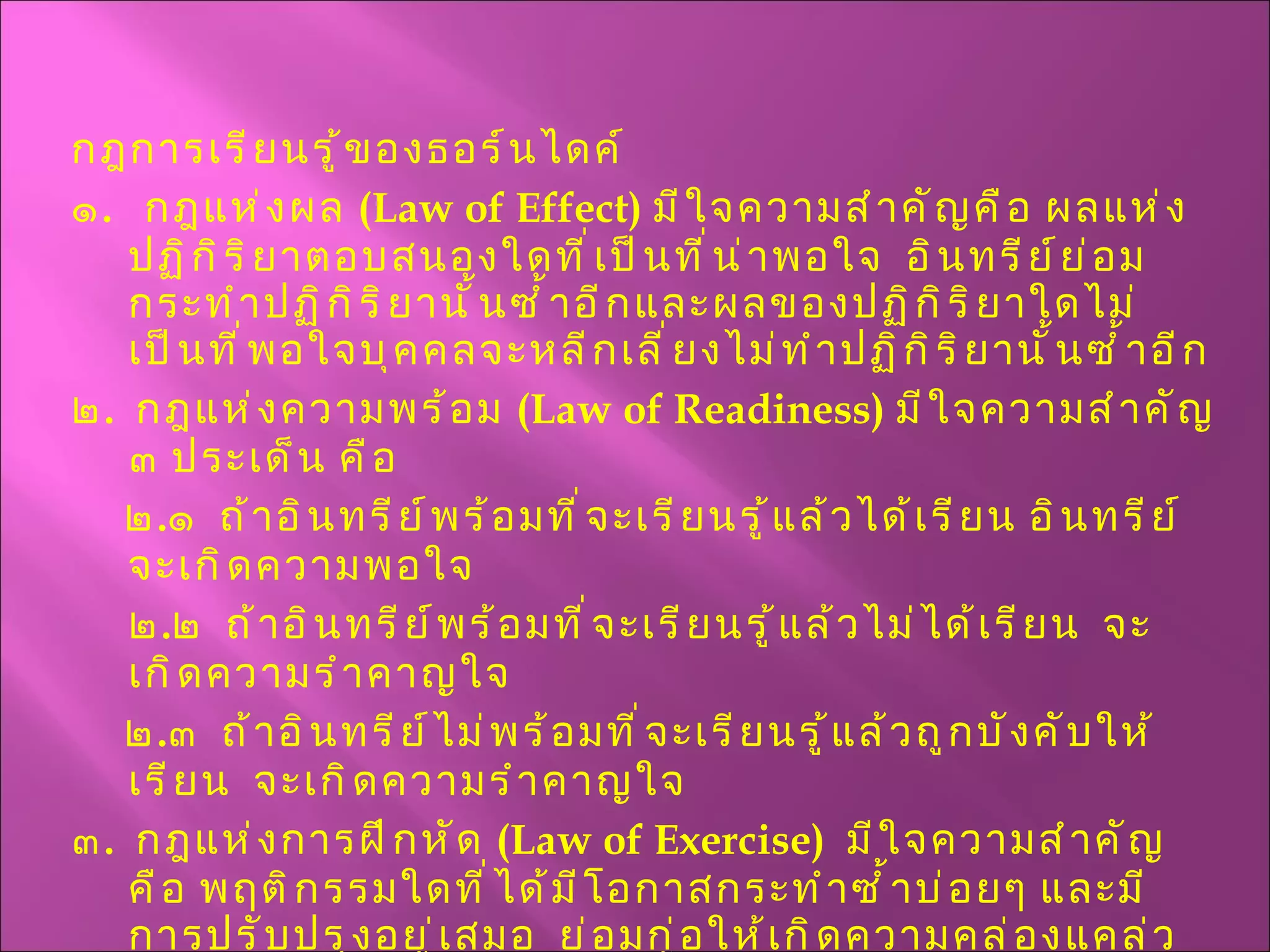 กฎการเรียนรู้ของธอร์นไดค์ ๑ .  กฎแห่งผล  ( Law of Effect )  มีใจความสำคัญคือ ผลแห่งปฏิกิริยาตอบสนองใดที่เป็นที่น่าพอใจ  อินทรีย์ย่อมกระทำปฏิกิริยานั้นซ้ำอีกและผลของปฏิกิริยาใดไม่เป็นที่พอใจบุคคลจะหลีกเลี่ยงไม่ทำปฏิกิริยานั้นซ้ำอีก ๒ .  กฎแห่งความพร้อม  ( Law of Readiness )  มีใจความสำคัญ ๓ ประเด็น คือ  ๒ . ๑  ถ้าอินทรีย์พร้อมที่จะเรียนรู้แล้วได้เรียน อินทรีย์จะเกิดความพอใจ ๒ . ๒  ถ้าอินทรีย์พร้อมที่จะเรียนรู้แล้วไม่ได้เรียน  จะเกิดความรำคาญใจ ๒ . ๓  ถ้าอินทรีย์ไม่พร้อมที่จะเรียนรู้แล้วถูกบังคับให้เรียน  จะเกิดความรำคาญใจ ๓ .  กฎแห่งการฝึกหัด  ( Law of Exercise )  มีใจความสำคัญคือ พฤติกรรมใดที่ได้มีโอกาสกระทำซ้ำบ่อยๆ และมีการปรับปรุงอยู่เสมอ  ย่อมก่อให้เกิดความคล่องแคล่วชำนิชำนาญ  สิ่งใดที่ทอดทิ้งไปนานย่อมกระทำได้ไม่ดีเหมือนเดิมหรืออาจทำให้ลืมได้ 