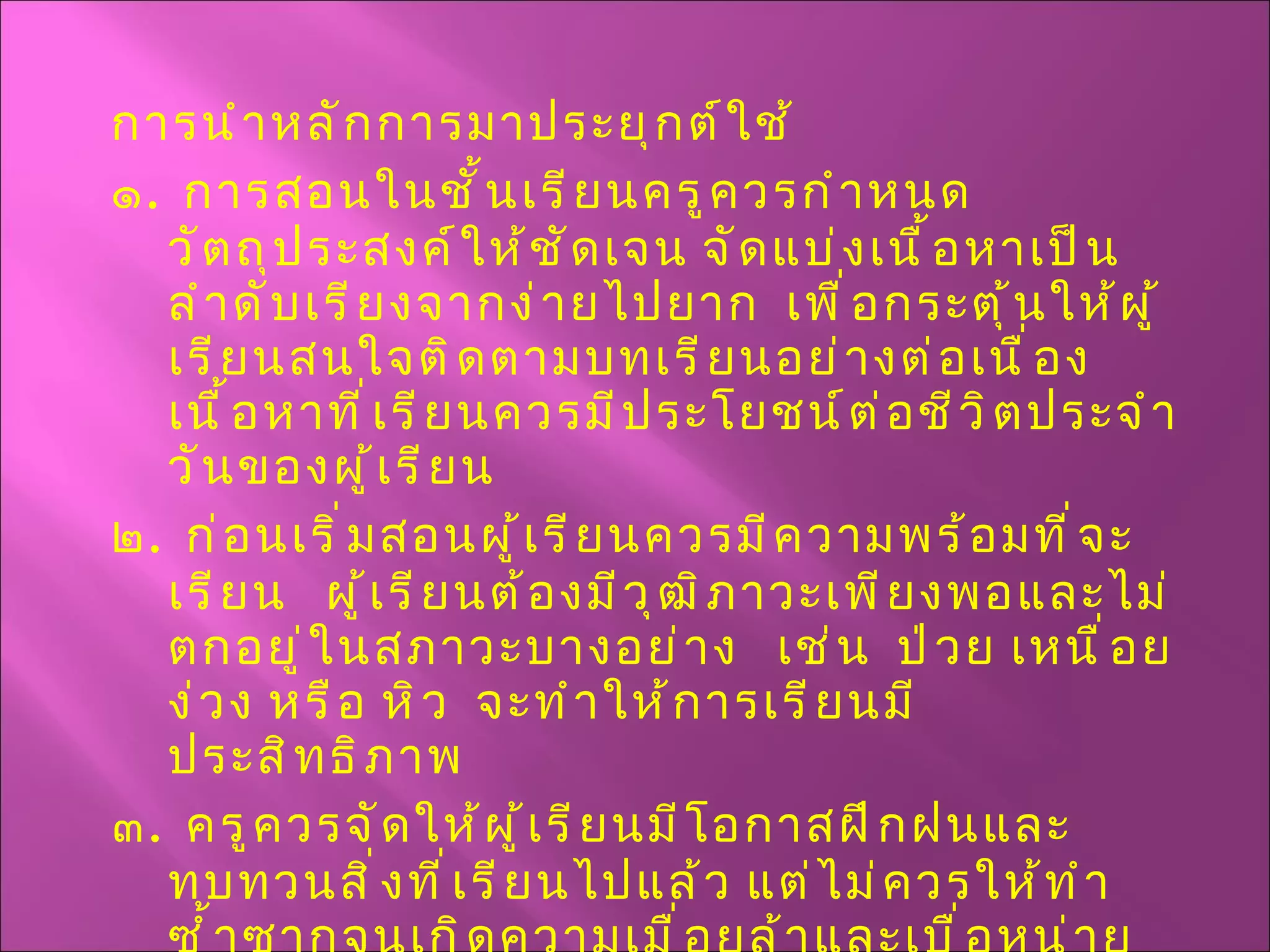 การนำหลักการมาประยุกต์ใช้ ๑ .  การสอนในชั้นเรียนครูควรกำหนดวัตถุประสงค์ให้ชัดเจน จัดแบ่งเนื้อหาเป็นลำดับเรียงจากง่ายไปยาก  เพื่อกระตุ้นให้ผู้เรียนสนใจติดตามบทเรียนอย่างต่อเนื่อง  เนื้อหาที่เรียนควรมีประโยชน์ต่อชีวิตประจำวันของผู้เรียน ๒ .  ก่อนเริ่มสอนผู้เรียนควรมีความพร้อมที่จะเรียน  ผู้เรียนต้องมีวุฒิภาวะเพียงพอและไม่ตกอยู่ในสภาวะบางอย่าง  เช่น  ป่วย เหนื่อย ง่วง หรือ หิว  จะทำให้การเรียนมีประสิทธิภาพ ๓ .  ครูควรจัดให้ผู้เรียนมีโอกาสฝึกฝนและทบทวนสิ่งที่เรียนไปแล้ว แต่ไม่ควรให้ทำซ้ำซากจนเกิดความเมื่อยล้าและเบื่อหน่าย 