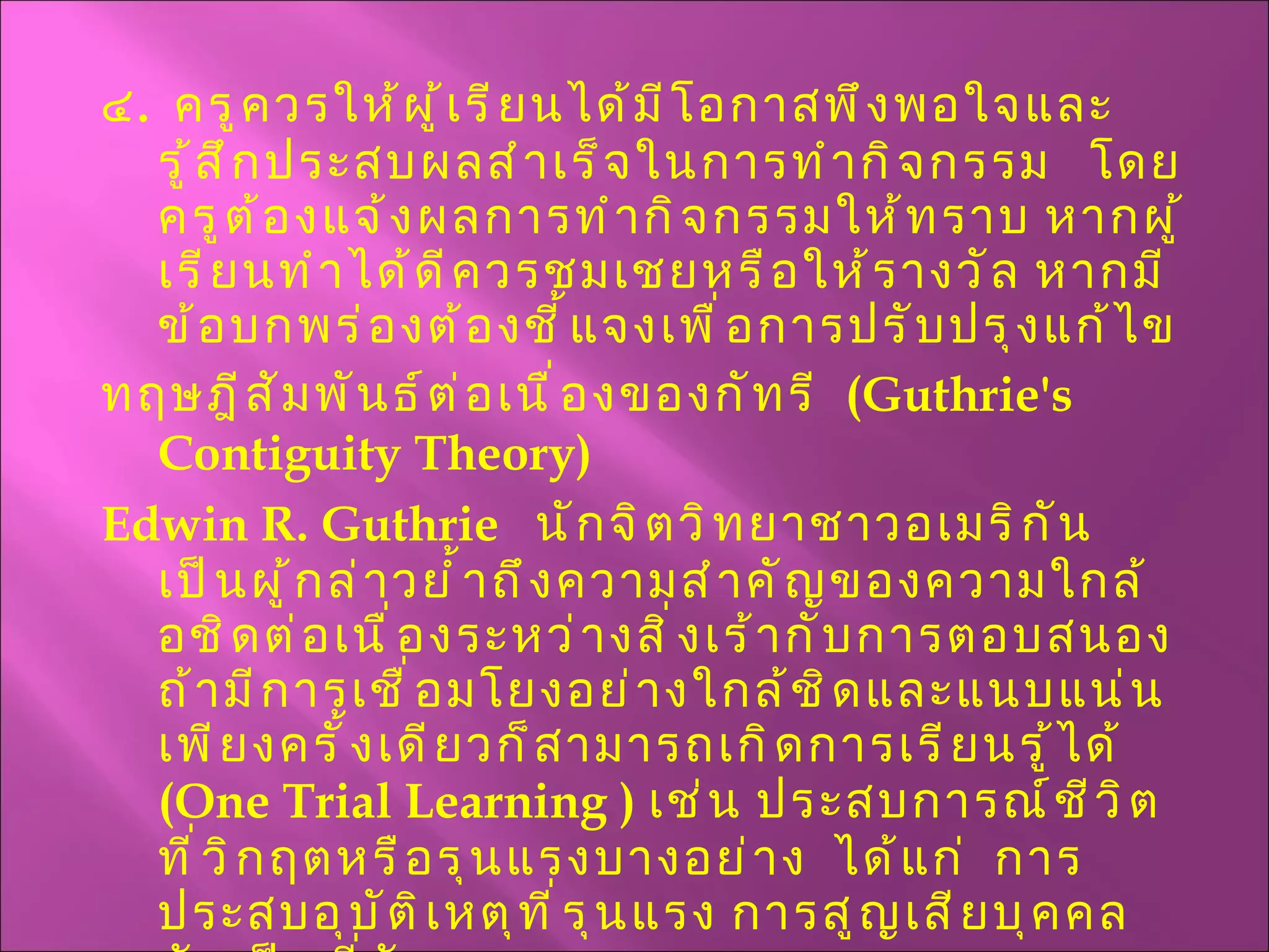 ๔ .  ครูควรให้ผู้เรียนได้มีโอกาสพึงพอใจและรู้สึกประสบผลสำเร็จในการทำกิจกรรม  โดยครูต้องแจ้งผลการทำกิจกรรมให้ทราบ หากผู้เรียนทำได้ดีควรชมเชยหรือให้รางวัล หากมีข้อบกพร่องต้องชี้แจงเพื่อการปรับปรุงแก้ไข ทฤษฎีสัมพันธ์ต่อเนื่องของกัทรี  ( Guthrie's Contiguity Theory ) Edwin R.   Guthrie  นักจิตวิทยาชาวอเมริกัน  เป็นผู้กล่าวย้ำถึงความสำคัญของความใกล้อชิดต่อเนื่องระหว่างสิ่งเร้ากับการตอบสนอง  ถ้ามีการเชื่อมโยงอย่างใกล้ชิดและแนบแน่นเพียงครั้งเดียวก็สามารถเกิดการเรียนรู้ได้  ( One Trial Learning  )  เช่น ประสบการณ์ชีวิตที่วิกฤตหรือรุนแรงบางอย่าง  ได้แก่  การประสบอุบัติเหตุที่รุนแรง การสูญเสียบุคคลอันเป็นที่รัก  ฯลฯ 