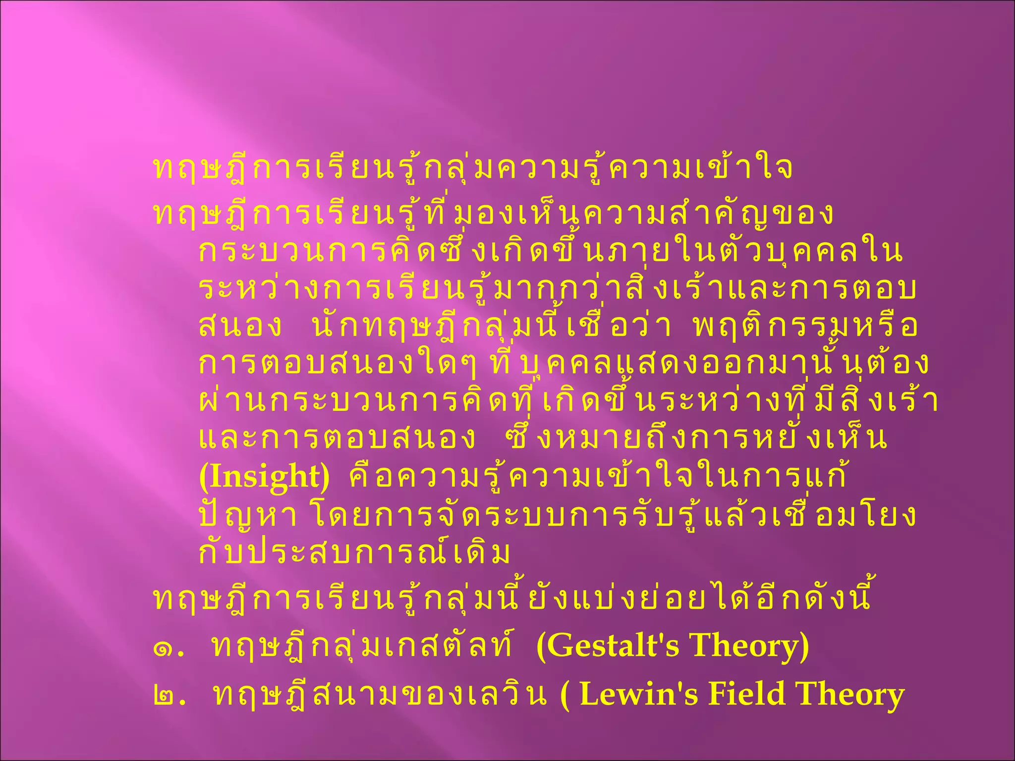ทฤษฎีการเรียนรู้กลุ่มความรู้ความเข้าใจ  ทฤษฎีการเรียนรู้ที่มองเห็นความสำคัญของกระบวนการคิดซึ่งเกิดขึ้นภายในตัวบุคคลในระหว่างการเรียนรู้มากกว่าสิ่งเร้าและการตอบสนอง  นักทฤษฎีกลุ่มนี้เชื่อว่า  พฤติกรรมหรือการตอบสนองใดๆ ที่บุคคลแสดงออกมานั้นต้องผ่านกระบวนการคิดที่เกิดขึ้นระหว่างที่มีสิ่งเร้าและการตอบสนอง  ซึ่งหมายถึงการหยั่งเห็น  ( Insight )  คือความรู้ความเข้าใจในการแก้ปัญหา โดยการจัดระบบการรับรู้แล้วเชื่อมโยงกับประสบการณ์เดิม ทฤษฎีการเรียนรู้กลุ่มนี้ยังแบ่งย่อยได้อีกดังนี้ ๑ .  ทฤษฎีกลุ่มเกสตัลท์  ( Gestalt's Theory ) ๒ .  ทฤษฎีสนามของเลวิน  (  Lewin's Field Theory 
