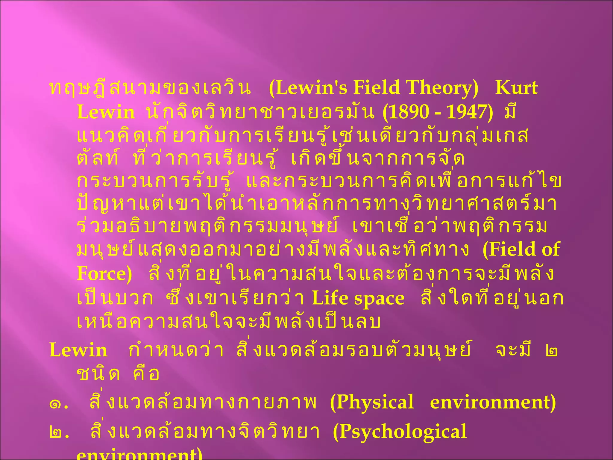 ทฤษฎีสนามของเลวิน  ( Lewin's Field Theory )  Kurt Lewin  นักจิตวิทยาชาวเยอรมัน  (1890 - 1947)  มีแนวคิดเกี่ยวกับการเรียนรู้เช่นเดียวกับกลุ่มเกสตัลท์  ที่ว่าการเรียนรู้  เกิดขึ้นจากการจัดกระบวนการรับรู้  และกระบวนการคิดเพื่อการแก้ไขปัญหาแต่เขาได้นำเอาหลักการทางวิทยาศาสตร์มาร่วมอธิบายพฤติกรรมมนุษย์  เขาเชื่อว่าพฤติกรรมมนุษย์แสดงออกมาอย่างมีพลังและทิศทาง  ( Field of Force )  สิ่งที่อยู่ในความสนใจและต้องการจะมีพลังเป็นบวก  ซึ่งเขาเรียกว่า  Life space  สิ่งใดที่อยู่นอกเหนือความสนใจจะมีพลังเป็นลบ Lewin  กำหนดว่า  สิ่งแวดล้อมรอบตัวมนุษย์  จะมี  ๒  ชนิด  คือ ๑ .  สิ่งแวดล้อมทางกายภาพ  ( Physical  environment ) ๒ .  สิ่งแวดล้อมทางจิตวิทยา  ( Psychological environment )  
