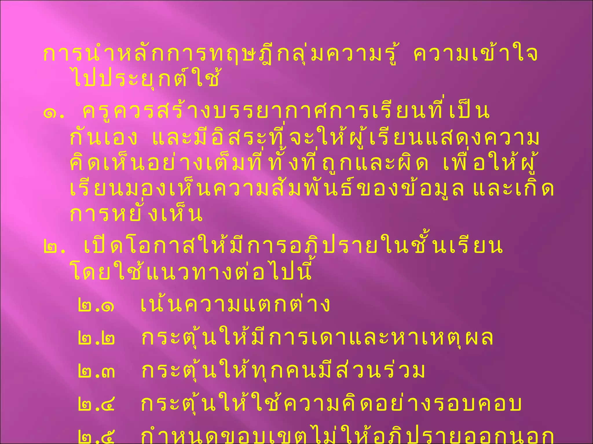 การนำหลักการทฤษฎีกลุ่มความรู้  ความเข้าใจ  ไปประยุกต์ใช้ ๑ .  ครูควรสร้างบรรยากาศการเรียนที่เป็นกันเอง  และมีอิสระที่จะให้ผู้เรียนแสดงความคิดเห็นอย่างเต็มที่ทั้งที่ถูกและผิด  เพื่อให้ผู้เรียนมองเห็นความสัมพันธ์ของข้อมูล และเกิดการหยั่งเห็น ๒ .  เปิดโอกาสให้มีการอภิปรายในชั้นเรียน  โดยใช้แนวทางต่อไปนี้ ๒ . ๑  เน้นความแตกต่าง ๒ . ๒  กระตุ้นให้มีการเดาและหาเหตุผล ๒ . ๓  กระตุ้นให้ทุกคนมีส่วนร่วม  ๒ . ๔  กระตุ้นให้ใช้ความคิดอย่างรอบคอบ ๒ . ๕  กำหนดขอบเขตไม่ให้อภิปรายออกนอกประเด็น 