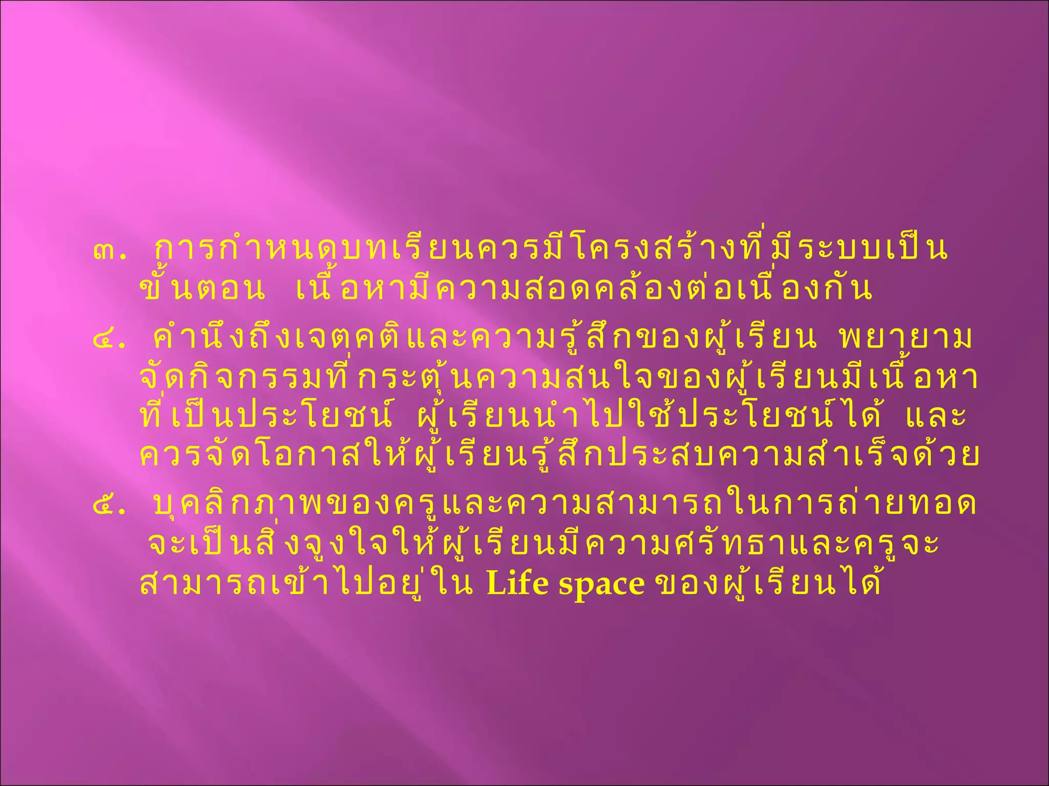 ๓ .  การกำหนดบทเรียนควรมีโครงสร้างที่มีระบบเป็นขั้นตอน  เนื้อหามีความสอดคล้องต่อเนื่องกัน ๔ .  คำนึงถึงเจตคติและความรู้สึกของผู้เรียน  พยายามจัดกิจกรรมที่กระตุ้นความสนใจของผู้เรียนมีเนื้อหาที่เป็นประโยชน์  ผู้เรียนนำไปใช้ประโยชน์ได้  และควรจัดโอกาสให้ผู้เรียนรู้สึกประสบความสำเร็จด้วย ๕ .  บุคลิกภาพของครูและความสามารถในการถ่ายทอด  จะเป็นสิ่งจูงใจให้ผู้เรียนมีความศรัทธาและครูจะสามารถเข้าไปอยู่ใน  Life space   ของผู้เรียนได้ 