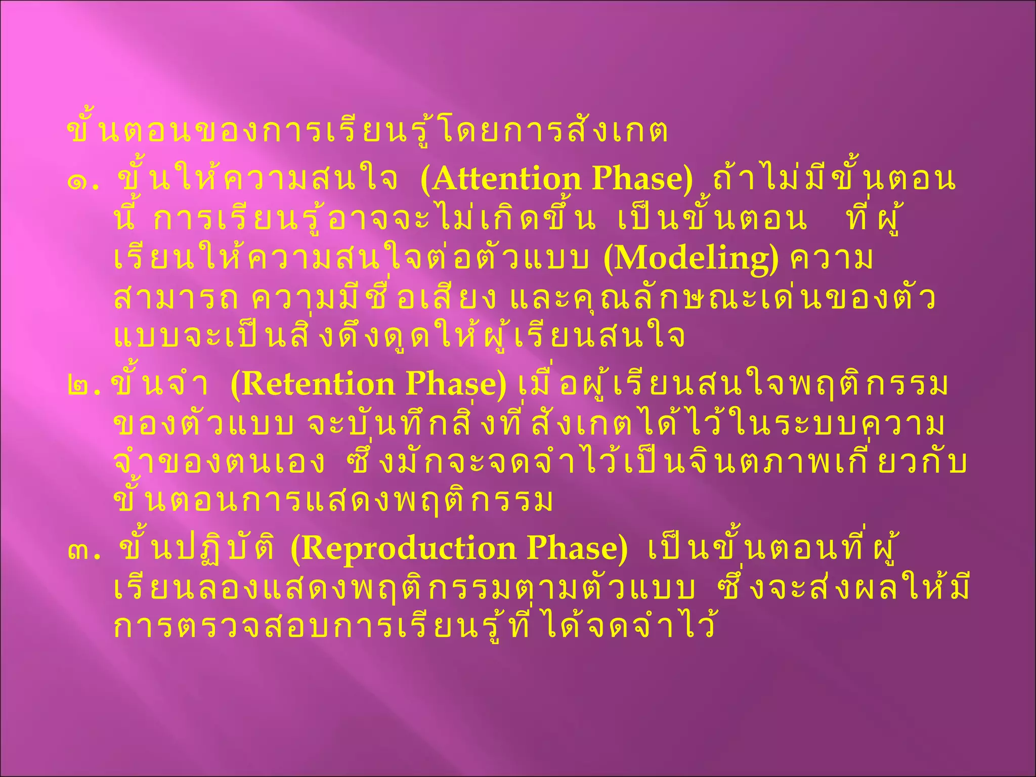 ขั้นตอนของการเรียนรู้โดยการสังเกต ๑ .  ขั้นให้ความสนใจ  ( Attention Phase )  ถ้าไม่มีขั้นตอนนี้ การเรียนรู้อาจจะไม่เกิดขึ้น  เป็นขั้นตอน  ที่ผู้เรียนให้ความสนใจต่อตัวแบบ  ( Modeling )  ความสามารถ ความมีชื่อเสียง และคุณลักษณะเด่นของตัวแบบจะเป็นสิ่งดึงดูดให้ผู้เรียนสนใจ ๒ .  ขั้นจำ  ( Retention Phase )  เมื่อผู้เรียนสนใจพฤติกรรมของตัวแบบ จะบันทึกสิ่งที่สังเกตได้ไว้ในระบบความจำของตนเอง  ซึ่งมักจะจดจำไว้เป็นจินตภาพเกี่ยวกับขั้นตอนการแสดงพฤติกรรม ๓ .  ขั้นปฏิบัติ  ( Reproduction Phase )  เป็นขั้นตอนที่ผู้เรียนลองแสดงพฤติกรรมตามตัวแบบ  ซึ่งจะส่งผลให้มีการตรวจสอบการเรียนรู้ที่ได้จดจำไว้ 