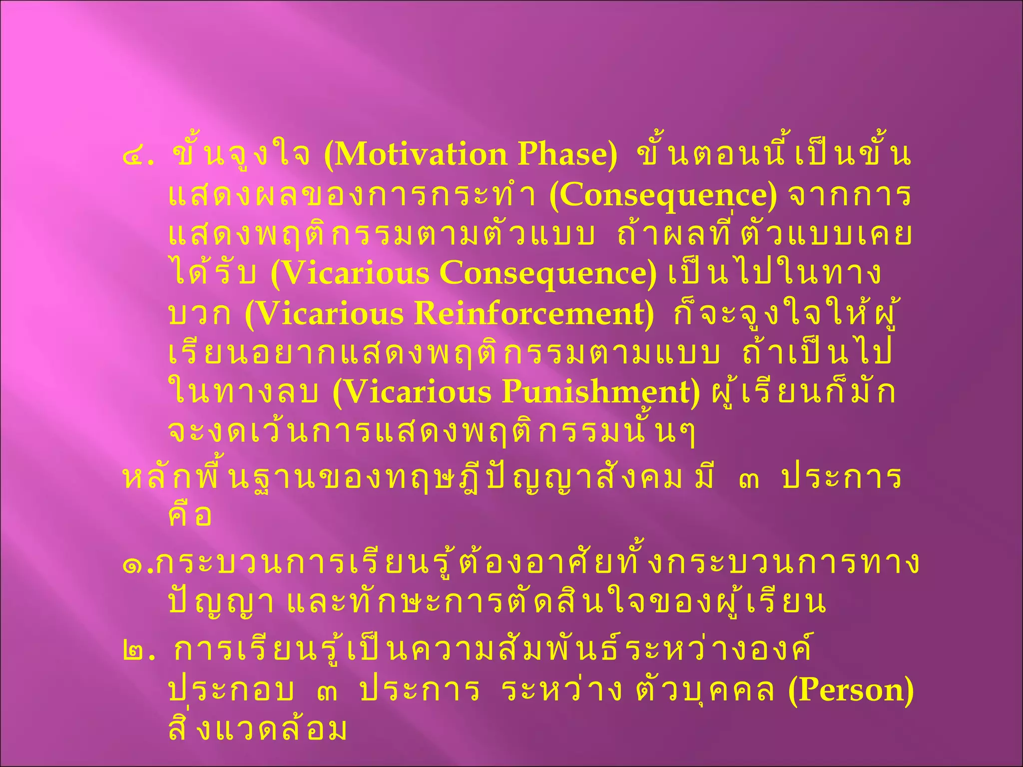 ๔ .  ขั้นจูงใจ  ( Motivation Phase )  ขั้นตอนนี้เป็นขั้นแสดงผลของการกระทำ  ( Consequence )  จากการแสดงพฤติกรรมตามตัวแบบ  ถ้าผลที่ตัวแบบเคยได้รับ  ( Vicarious   Consequence )  เป็นไปในทางบวก  ( Vicarious Reinforcement )  ก็จะจูงใจให้ผู้เรียนอยากแสดงพฤติกรรมตามแบบ  ถ้าเป็นไปในทางลบ  ( Vicarious Punishment )  ผู้เรียนก็มักจะงดเว้นการแสดงพฤติกรรมนั้นๆ  หลักพื้นฐานของทฤษฎีปัญญาสังคม มี  ๓  ประการ  คือ  ๑ . กระบวนการเรียนรู้ต้องอาศัยทั้งกระบวนการทางปัญญา และทักษะการตัดสินใจของผู้เรียน ๒ .  การเรียนรู้เป็นความสัมพันธ์ระหว่างองค์ประกอบ  ๓  ประการ  ระหว่าง ตัวบุคคล  ( Person )  สิ่งแวดล้อม 