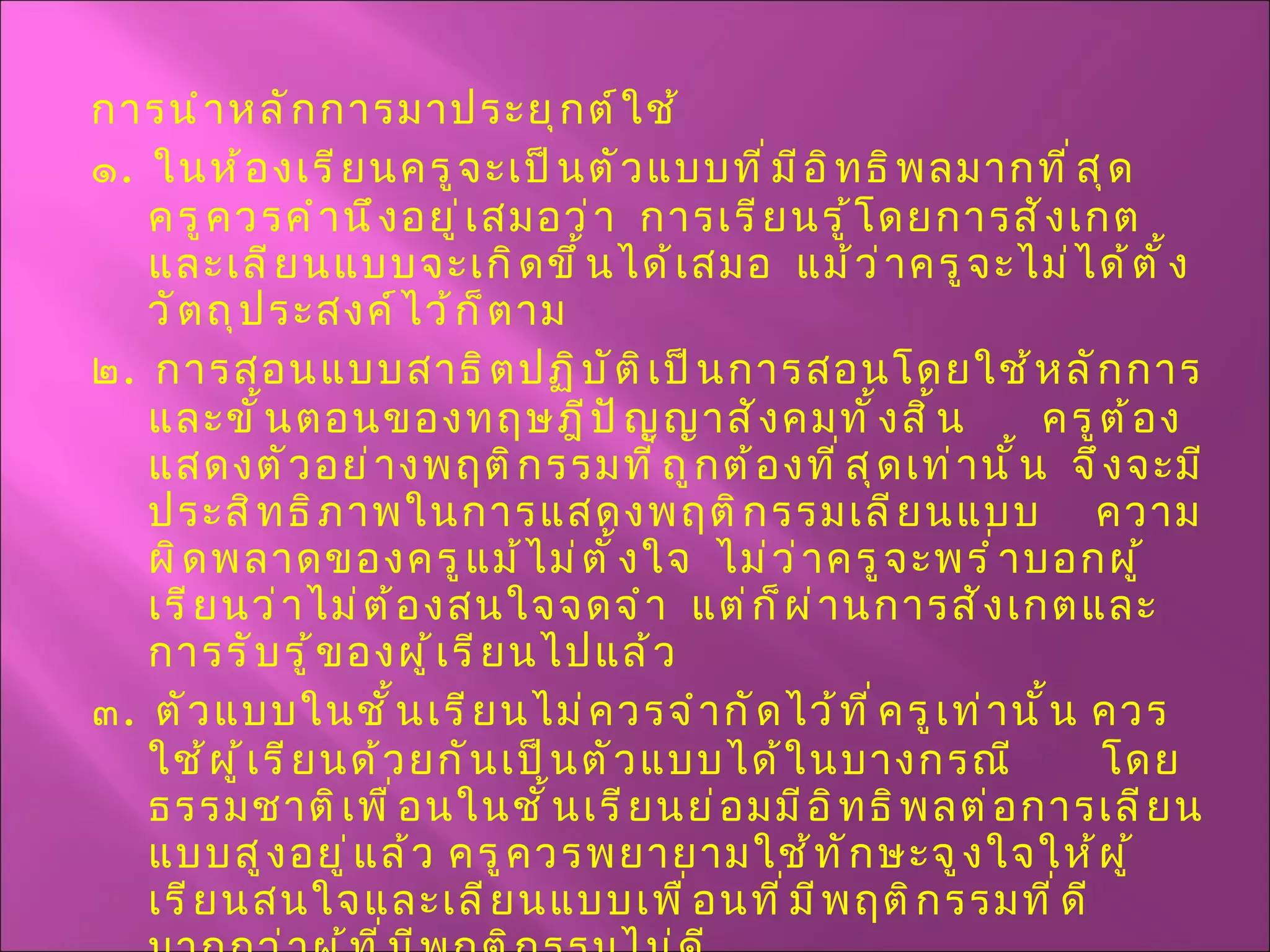 การนำหลักการมาประยุกต์ใช้ ๑ .  ในห้องเรียนครูจะเป็นตัวแบบที่มีอิทธิพลมากที่สุด  ครูควรคำนึงอยู่เสมอว่า  การเรียนรู้โดยการสังเกตและเลียนแบบจะเกิดขึ้นได้เสมอ  แม้ว่าครูจะไม่ได้ตั้งวัตถุประสงค์ไว้ก็ตาม ๒ .  การสอนแบบสาธิตปฏิบัติเป็นการสอนโดยใช้หลักการและขั้นตอนของทฤษฎีปัญญาสังคมทั้งสิ้น  ครูต้องแสดงตัวอย่างพฤติกรรมที่ถูกต้องที่สุดเท่านั้น  จึงจะมีประสิทธิภาพในการแสดงพฤติกรรมเลียนแบบ  ความผิดพลาดของครูแม้ไม่ตั้งใจ  ไม่ว่าครูจะพร่ำบอกผู้เรียนว่าไม่ต้องสนใจจดจำ  แต่ก็ผ่านการสังเกตและการรับรู้ของผู้เรียนไปแล้ว ๓ .  ตัวแบบในชั้นเรียนไม่ควรจำกัดไว้ที่ครูเท่านั้น ควรใช้ผู้เรียนด้วยกันเป็นตัวแบบได้ในบางกรณี  โดยธรรมชาติเพื่อนในชั้นเรียนย่อมมีอิทธิพลต่อการเลียนแบบสูงอยู่แล้ว ครูควรพยายามใช้ทักษะจูงใจให้ผู้เรียนสนใจและเลียนแบบเพื่อนที่มีพฤติกรรมที่ดี มากกว่าผู้ที่มีพฤติกรรมไม่ดี 