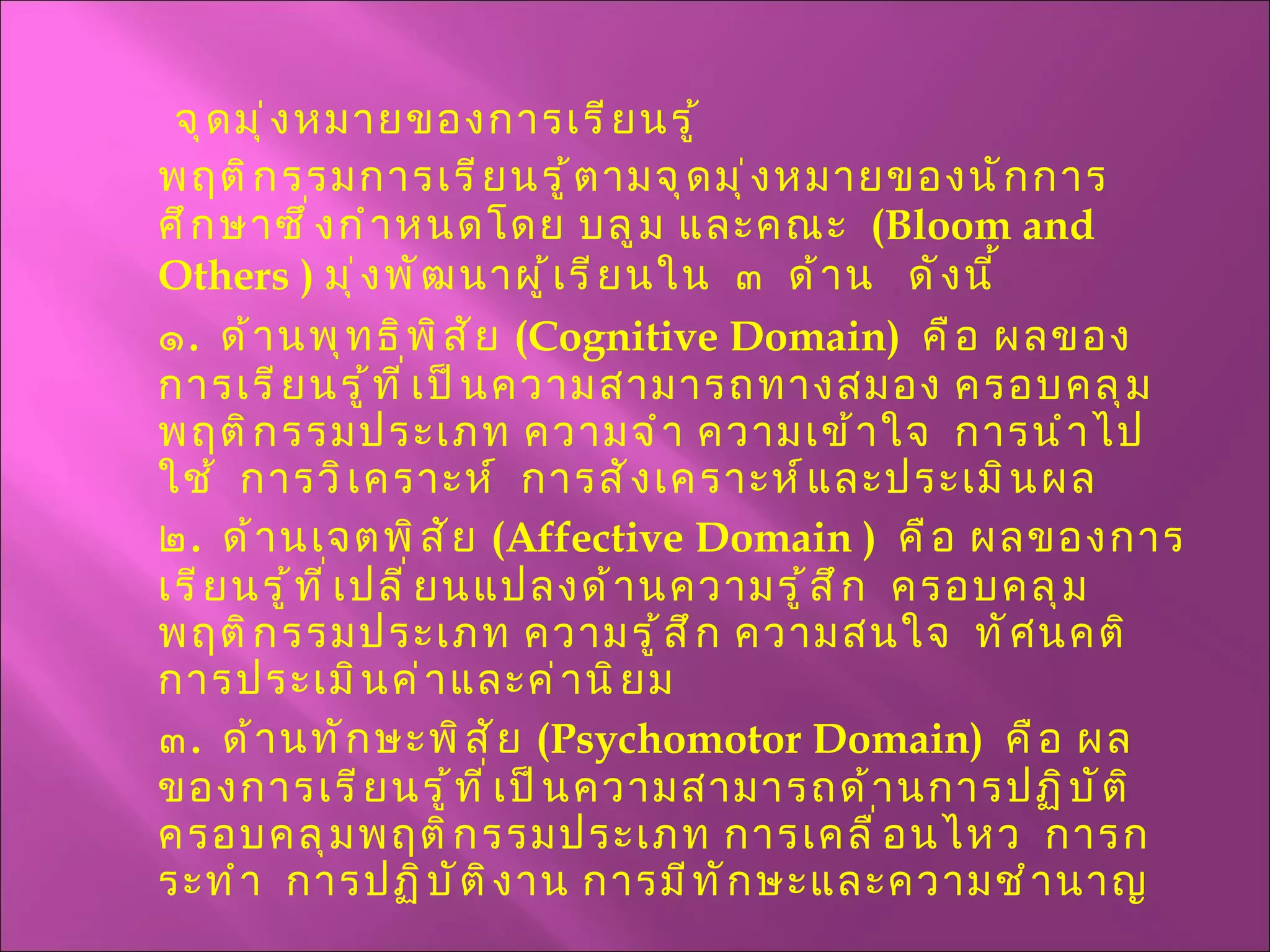 จุดมุ่งหมายของการเรียนรู้ พฤติกรรมการเรียนรู้ตามจุดมุ่งหมายของนักการศึกษาซึ่งกำหนดโดย บลูม และคณะ  ( Bloom   and Others  )  มุ่งพัฒนาผู้เรียนใน  ๓  ด้าน  ดังนี้ ๑ .  ด้านพุทธิพิสัย  ( Cognitive Domain )  คือ ผลของการเรียนรู้ที่เป็นความสามารถทางสมอง ครอบคลุมพฤติกรรมประเภท ความจำ ความเข้าใจ  การนำไปใช้  การวิเคราะห์  การสังเคราะห์และประเมินผล ๒ .  ด้านเจตพิสัย  ( Affective Domain  )  คือ ผลของการเรียนรู้ที่เปลี่ยนแปลงด้านความรู้สึก  ครอบคลุมพฤติกรรมประเภท ความรู้สึก ความสนใจ  ทัศนคติ การประเมินค่าและค่านิยม ๓ .  ด้านทักษะพิสัย  ( Psychomotor Domain )  คือ ผลของการเรียนรู้ที่เป็นความสามารถด้านการปฏิบัติ ครอบคลุมพฤติกรรมประเภท การเคลื่อนไหว  การกระทำ  การปฏิบัติงาน การมีทักษะและความชำนาญ 