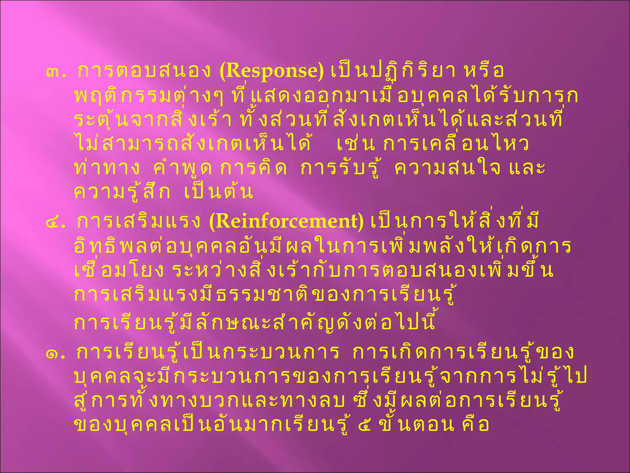 ๓ .  การตอบสนอง  ( Response )  เป็นปฏิกิริยา หรือพฤติกรรมต่างๆ ที่แสดงออกมาเมื่อบุคคลได้รับการกระตุ้นจากสิ่งเร้า ทั้งส่วนที่สังเกตเห็นได้และส่วนที่ไม่สามารถสังเกตเห็นได้  เช่น การเคลื่อนไหว ท่าทาง  คำพูด การคิด  การรับรู้  ความสนใจ และความรู้สึก  เป็นต้น ๔ .  การเสริมแรง  ( Reinforcement )  เป็นการให้สิ่งที่มีอิทธิพลต่อบุคคลอันมีผลในการเพิ่มพลังให้เกิดการเชื่อมโยง ระหว่างสิ่งเร้ากับการตอบสนองเพิ่มขึ้น การเสริมแรงมี ธรรมชาติของการเรียนรู้ การเรียนรู้มีลักษณะสำคัญดังต่อไปนี้ ๑ .  การเรียนรู้เป็นกระบวนการ  การเกิดการเรียนรู้ของบุคคลจะมีกระบวนการของการเรียนรู้จากการไม่รู้ไปสู่การ ทั้งทางบวกและทางลบ ซึ่งมีผลต่อการเรียนรู้ของบุคคลเป็นอันมาก เรียนรู้ ๕ ขั้นตอน คือ 
