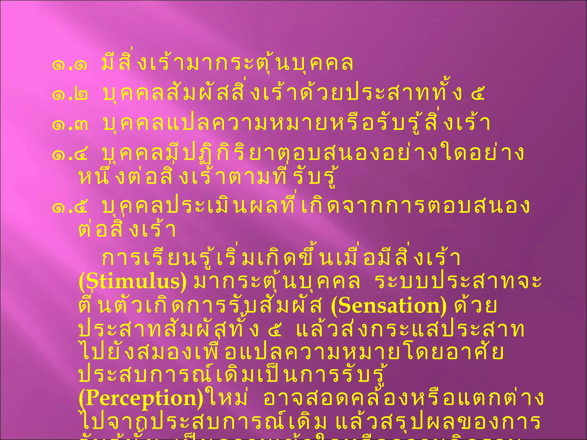 ๑ . ๑  มีสิ่งเร้ามากระตุ้นบุคคล ๑ . ๒  บุคคลสัมผัสสิ่งเร้าด้วยประสาททั้ง ๕ ๑ . ๓  บุคคลแปลความหมายหรือรับรู้สิ่งเร้า ๑ . ๔  บุคคลมีปฏิกิริยาตอบสนองอย่างใดอย่างหนึ่งต่อสิ่งเร้าตามที่รับรู้ ๑ . ๕  บุคคลประเมินผลที่เกิดจากการตอบสนองต่อสิ่งเร้า การเรียนรู้เริ่มเกิดขึ้นเมื่อมีสิ่งเร้า  ( Stimulus )  มากระตุ้นบุคคล  ระบบประสาทจะตื่นตัวเกิดการรับสัมผัส  ( Sensation )  ด้วยประสาทสัมผัสทั้ง ๕  แล้วส่งกระแสประสาทไปยังสมองเพื่อแปลความหมายโดยอาศัยประสบการณ์เดิมเป็นการรับรู้  ( Perception ) ใหม่  อาจสอดคล้องหรือแตกต่างไปจากประสบการณ์เดิม แล้วสรุปผลของการรับรู้นั้น  เป็นความเข้าใจหรือความคิดรวบยอด  ( Concept )  และมีปฏิกิริยาตอบสนอง  