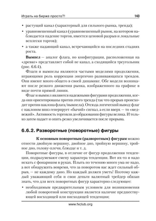 Играть на бирже просто?!                                      143

• растущий канал (характерный для сильного рынка, тренда);
• уравновешенный канал (уравновешенный рынок, на котором на
   блюдается падение торгов, имеется ценовой разрыв и локальные
   всплески торгов);
• а также падающий канал, встречающийся на последних стадиях
   роста.
   Вымпел — аналог флага, но конфигурация, расположенная на
«древке» представляет собой не канал, а сходящийся треугольник
(рис. 6.6.4).
   Флаги и вымпелы являются частыми моделями продолжения,
играющими роль коррекции энергично развивающихся трендов.
Они имеют много общего в своей динамике. Обе модели возника
ют после резкого движения рынка, изображенного на графике в
виде почти прямой линии.
   Флаг и вымпел являются надежными фигурами продолжения, ког
да они ориентированы против этого тренда (так что прорыв происхо
дит против наклона флага/вымпела). Отсюда логический вывод: флаг
с наклоном вниз генерирует «бычий» сигнал, а если вверх — то «мед
вежий». Активность торговли до образования фигуры велика. И толь
ко затем падает и опять резко увеличивается после прорыва.

6.6.2. Разворотные (поворотные) фигуры
         К основным поворотным (разворотным) фигурам можно
отнести двойную вершину, двойное дно, тройную вершину, трой
ное дно, голову плечи, блюдце и т. д.
   Поворотные фигуры, в отличие от фигур продолжения тенден
ции, подразумевают смену характера тенденции. Вот их то и надо
искать с фонариком в руках. Плыть по течению много ума не надо,
а вот обнаружить вовремя, что за поворотом вас ждет сильный об
рыв, — не каждому дано. Но каждый должен уметь! Поэтому каж
дый уважающий себя и свои деньги валютный трейдер обязан
знать, что для всех поворотных фигур характерно следующее:
• необходимым предварительным условием для возникновения
   любой поворотной конструкции является наличие предшеству
   ющей восходящей или нисходящей тенденции;
                           www.fxclub.org
 
