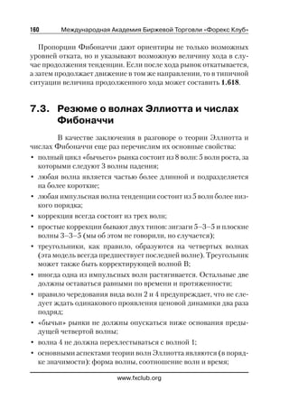 160      Международная Академия Биржевой Торговли «Форекс Клуб»

   Пропорции Фибоначчи дают ориентиры не только возможных
уровней отката, но и указывают возможную величину хода в слу
чае продолжения тенденции. Если после хода рынок откатывается,
а затем продолжает движение в том же направлении, то в типичной
ситуации величина продолженного хода может составить 1.618.


7.3. Резюме о волнах Эллиотта и числах
     Фибоначчи
        В качестве заключения в разговоре о теории Эллиотта и
числах Фибоначчи еще раз перечислим их основные свойства:
• полный цикл «бычьего» рынка состоит из 8 волн: 5 волн роста, за
  которыми следуют 3 волны падения;
• любая волна является частью более длинной и подразделяется
  на более короткие;
• любая импульсная волна тенденции состоит из 5 волн более низ
  кого порядка;
• коррекция всегда состоит из трех волн;
• простые коррекции бывают двух типов: зигзаги 5–3–5 и плоские
  волны 3–3–5 (мы об этом не говорили, но случается);
• треугольники, как правило, образуются на четвертых волнах
  (эта модель всегда предшествует последней волне). Треугольник
  может также быть корректирующей волной В;
• иногда одна из импульсных волн растягивается. Остальные две
  должны оставаться равными по времени и протяженности;
• правило чередования вида волн 2 и 4 предупреждает, что не сле
  дует ждать одинакового проявления ценовой динамики два раза
  подряд;
• «бычьи» рынки не должны опускаться ниже основания преды
  дущей четвертой волны;
• волна 4 не должна перехлестываться с волной 1;
• основными аспектами теории волн Эллиотта являются (в поряд
  ке значимости): форма волны, соотношение волн и время;

                         www.fxclub.org
 