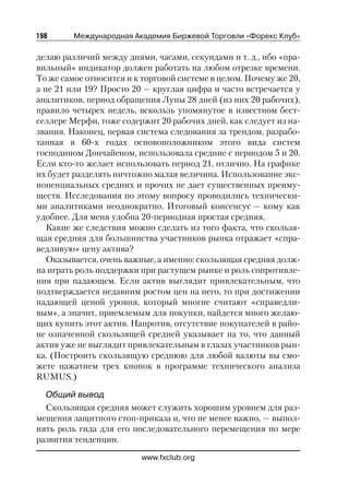 198      Международная Академия Биржевой Торговли «Форекс Клуб»

делаю различий между днями, часами, секундами и т. д., ибо «пра
вильный» индикатор должен работать на любом отрезке времени.
То же самое относится и к торговой системе в целом. Почему же 20,
а не 21 или 19? Просто 20 — круглая цифра и часто встречается у
аналитиков, период обращения Луны 28 дней (из них 20 рабочих),
правило четырех недель, вскользь упомянутое в известном бест
селлере Мерфи, тоже содержит 20 рабочих дней, как следует из на
звания. Наконец, первая система следования за трендом, разрабо
танная в 60 х годах основоположником этого вида систем
господином Дончайеном, использовала средние с периодом 5 и 20.
Если кто то желает использовать период 21, отлично. На графике
их будет разделять ничтожно малая величина. Использование экс
поненциальных средних и прочих не дает существенных преиму
ществ. Исследования по этому вопросу проводились технически
ми аналитиками неоднократно. Итоговый консенсус — кому как
удобнее. Для меня удобна 20 периодная простая средняя.
   Какие же следствия можно сделать из того факта, что скользя
щая средняя для большинства участников рынка отражает «спра
ведливую» цену актива?
   Оказывается, очень важные, а именно: скользящая средняя долж
на играть роль поддержки при растущем рынке и роль сопротивле
ния при падающем. Если актив выглядит привлекательным, что
подтверждается недавним ростом цен на него, то при достижении
падающей ценой уровня, который многие считают «справедли
вым», а значит, приемлемым для покупки, найдется много желаю
щих купить этот актив. Напротив, отсутствие покупателей в райо
не означенной скользящей средней указывает на то, что данный
актив уже не выглядит привлекательным в глазах участников рын
ка. (Построить скользящую среднюю для любой валюты вы смо
жете нажатием трех кнопок в программе технического анализа
RUMUS.)

  Общий вывод
  Скользящая средняя может служить хорошим уровнем для раз
мещения защитного стоп приказа и, что не менее важно, — выпол
нять роль гида для его последовательного перемещения по мере
развития тенденции.

                         www.fxclub.org
 