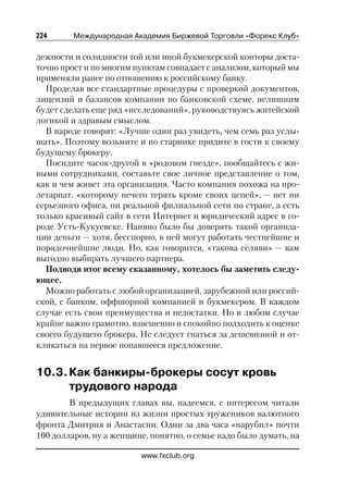 224      Международная Академия Биржевой Торговли «Форекс Клуб»

дежности и солидности той или иной букмекерской конторы доста
точно прост и по многим пунктам совпадает с анализом, который мы
применяли ранее по отношению к российскому банку.
  Проделав все стандартные процедуры с проверкой документов,
лицензий и балансов компании по банковской схеме, нелишним
будет сделать еще ряд «исследований», руководствуясь житейской
логикой и здравым смыслом.
  В народе говорят: «Лучше один раз увидеть, чем семь раз услы
шать». Поэтому возьмите и по старинке придите в гости к своему
будущему брокеру.
  Посидите часок другой в «родовом гнезде», пообщайтесь с жи
выми сотрудниками, составьте свое личное представление о том,
как и чем живет эта организация. Часто компания похожа на про
летариат, «которому нечего терять кроме своих цепей», — нет ни
серьезного офиса, ни реальной филиальной сети по стране, а есть
только красивый сайт в сети Интернет и юридический адрес в го
роде Усть Кукуевске. Наивно было бы доверять такой организа
ции деньги — хотя, бесспорно, в ней могут работать честнейшие и
порядочнейшие люди. Но, как говорится, «такова селяви» — вам
выгодно выбирать лучшего партнера.
  Подводя итог всему сказанному, хотелось бы заметить следу
ющее.
  Можно работать с любой организацией, зарубежной или россий
ской, с банком, оффшорной компанией и букмекером. В каждом
случае есть свои преимущества и недостатки. Но в любом случае
крайне важно грамотно, взвешенно и спокойно подходить к оценке
своего будущего брокера. Не следует гнаться за дешевизной и от
кликаться на первое попавшееся предложение.


10.3. Как банкиры брокеры сосут кровь
      трудового народа
        В предыдущих главах вы, надеемся, с интересом читали
удивительные истории из жизни простых тружеников валютного
фронта Дмитрия и Анастасии. Один за два часа «нарубил» почти
100 долларов, ну а женщине, понятно, о семье надо было думать, на

                         www.fxclub.org
 