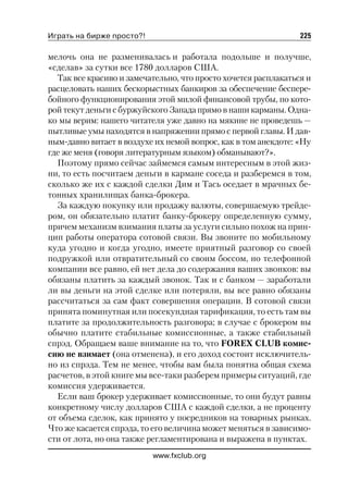 Играть на бирже просто?!                                        225

мелочь она не разменивалась и работала подольше и получше,
«сделав» за сутки все 1780 долларов США.
  Так все красиво и замечательно, что просто хочется расплакаться и
расцеловать наших бескорыстных банкиров за обеспечение беспере
бойного функционирования этой милой финансовой трубы, по кото
рой текут деньги с буржуйского Запада прямо в наши карманы. Одна
ко мы верим: нашего читателя уже давно на мякине не проведешь —
пытливые умы находятся в напряжении прямо с первой главы. И дав
ным давно витает в воздухе их немой вопрос, как в том анекдоте: «Ну
где же меня (говоря литературным языком) обманывают?».
  Поэтому прямо сейчас займемся самым интересным в этой жиз
ни, то есть посчитаем деньги в кармане соседа и разберемся в том,
сколько же их с каждой сделки Дим и Тась оседает в мрачных бе
тонных хранилищах банка брокера.
  За каждую покупку или продажу валюты, совершаемую трейде
ром, он обязательно платит банку брокеру определенную сумму,
причем механизм взимания платы за услуги сильно похож на прин
цип работы оператора сотовой связи. Вы звоните по мобильному
куда угодно и когда угодно, имеете приятный разговор со своей
подружкой или отвратительный со своим боссом, но телефонной
компании все равно, ей нет дела до содержания ваших звонков: вы
обязаны платить за каждый звонок. Так и с банком — заработали
ли вы деньги на этой сделке или потеряли, вы все равно обязаны
рассчитаться за сам факт совершения операции. В сотовой связи
принята поминутная или посекундная тарификация, то есть там вы
платите за продолжительность разговора; в случае с брокером вы
обычно платите стабильные комиссионные, а также стабильный
спрэд. Обращаем ваше внимание на то, что FOREX CLUB комис
сию не взимает (она отменена), и его доход состоит исключитель
но из спрэда. Тем не менее, чтобы вам была понятна общая схема
расчетов, в этой книге мы все таки разберем примеры ситуаций, где
комиссия удерживается.
  Если ваш брокер удерживает комиссионные, то они будут равны
конкретному числу долларов США с каждой сделки, а не проценту
от объема сделок, как принято у посредников на товарных рынках.
Что же касается спрэда, то его величина может меняться в зависимо
сти от лота, но она также регламентирована и выражена в пунктах.
                           www.fxclub.org
 