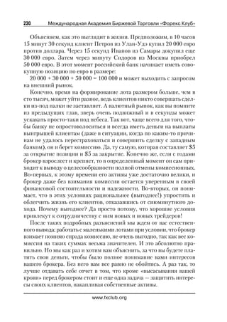 230      Международная Академия Биржевой Торговли «Форекс Клуб»

   Объясняем, как это выглядит в жизни. Предположим, в 10 часов
15 минут 30 секунд клиент Петров из Улан Удэ купил 20 000 евро
против доллара. Через 15 секунд Иванов из Самары докупил еще
30 000 евро. Затем через минуту Сидоров из Москвы приобрел
50 000 евро. В этот момент российский банк начинает иметь сово
купную позицию по евро в размере:
   20 000 + 30 000 + 50 000 = 100 000 и может выходить с запросом
на внешний рынок.
   Конечно, время на формирование лота размером больше, чем в
сто тысяч, может уйти разное, ведь клиентов никто совершать сдел
ки из под палки не заставляет. А валютный рынок, как вы помните
из предыдущих глав, зверь очень подвижный и в секунды может
ускакать просто таки под небеса. Так вот, чаще всего для того, что
бы банку не опростоволоситься и всегда иметь деньги на выплаты
выигрышей клиентам (даже в ситуации, когда по каким то причи
нам не удалось перестраховаться и совершить сделку с западным
банком), он и берет комиссию. Да, ту самую, которая составляет $5
за открытие позиции и $5 за закрытие. Конечно же, если с годами
брокер взрослеет и крепнет, то в определенный момент он сам при
ходит к выводу о целесообразности полной отмены комиссионных.
Во первых, к этому времени его активы уже достаточно велики, и
брокер даже без взимания комиссии остается уверенным в своей
финансовой состоятельности и надежности. Во вторых, он пони
мает, что в этих условиях рациональнее (выгоднее!) упростить и
облегчить жизнь его клиентов, отказавшись от сиюминутного до
хода. Почему выгоднее? Да просто потому, что хорошие условия
привлекут к сотрудничеству с ним новых и новых трейдеров!
   После таких подробных разъяснений мы ждем от вас естествен
ного вывода: работать с маленькими лотами при условии, что брокер
взимает помимо спрэда комиссию, не очень выгодно, так как вес ко
миссии на таких суммах весьма значителен. И это абсолютно пра
вильно. Но мы как раз и хотим вам объяснить, за что вы будете пла
тить свои деньги, чтобы было полное понимание вами интересов
вашего брокера. Без него вам все равно не обойтись. А раз так, то
лучше отдавать себе отчет в том, что кроме «высасывания вашей
крови» перед брокером стоит и еще одна задача — защитить интере
сы своих клиентов, накапливая собственные активы.

                          www.fxclub.org
 