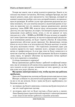 Играть на бирже просто?!                                         231

  Теперь вы знаете, как и зачем платится комиссия. Знаете и то,
сколько она может составлять. Поэтому, выбирая брокера, вы уже
можете решить сами, кого предпочесть: того брокера, который не
взимает комиссию вообще, или того, который взимает, но приемле
мую по размерам. В любом случае при принятии решения вы дол
жны понимать, что для новичка входить в валютный рынок и изу
чать на практике все его нюансы гораздо рациональнее, рискуя
поначалу лишь $200–500, нежели сразу несколькими тысячами.
Для тех, кто уже торговал, не секрет, что потерять первые деньги на
начальном этапе работы очень легко, и это не зависит от того,
сколько их у тебя — $1000 или $10 000. И пока человек не вырабо
тает свою стратегию торговли, не научится финансовой дисципли
не и пониманию рынка, он будет терпеть убытки. К сожалению,
практическое обучение редко проходит без финансовых потерь
(хотя их отсутствие и не исключается). Отсюда вытекает и основ
ная роль маленьких счетов — без серьезных денежных утрат для
клиента провести его через «минное поле», которое отделяет но
вичка от профессионала. А если при этом не будет комиссии и в
качестве платежа за брокерское обслуживание вы будете отдавать
лишь спрэд, то процесс обучения на маленьких счетах пройдет
чуть чуть приятнее и спокойнее.
  А теперь немножко о хорошем!
  Когда сравнивалась работа банка с работой телефонной компа
нии, мы не упомянули об одном очень важном моменте. Да, вы бу
дете платить за все сделки, независимо от того, принесут ли они
вам плюс или дадут убыток, но…
  Мы кровно заинтересованы в том, чтобы научить вас работать
прибыльно.
  Здесь нет благородства, поэтому не будем пускать вам пыль в глаза.
  Интерес, в общем то, исключительно рациональный — он кроет
ся все в тех же деньгах. Если с нами вы будете зарабатывать ста
бильные деньги, то:
• во первых, вы будете довольны, и иногда мы будем получать от
   вас по e mail приятные письма;
• во вторых, ваш счет не будет пустым, а будет расти, а значит,
   банк брокер (наш стратегический партнер и «заинтересованное
   в вас лицо») сам сможет работать с вашими деньгами;
                           www.fxclub.org
 