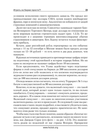 Играть на бирже просто?!                                      23

условном исполнении своего кровавого замысла. Он продал все
принадлежащие ему доллары США, купив взамен швейцарские
франки, евро и японскую иену. Аналогично он избавился от акций
страховых компаний и авиаперевозчиков.
  Далее все шло как по нотам. Самолеты с камикадзе таранят баш
ни Всемирного Торгового Центра, курс доллара по отношению ко
всем мировым валютам стремительно падает (рис. 1.2.2). То же
происходит и с акциями терпящих многомиллиардные убытки
страховщиков и авиаторов. Бен Ладену остается только фиксиро
вать прибыль.
  Кстати, даже российский рубль отреагировал на эти события:
ночью с 11 на 12 сентября в Москве можно было продать доллар
только по 15–18 рублей — то есть почти в два раза дешевле, чем
накануне.
  В разных источниках приводятся противоречивые цифры затрат
на подготовку этой крупнейшей в истории террора бойни. Но ни
один из экспертов не называет цифры более 10 миллионов.
  Если предположить, что Усама задействал через подставные
фирмы в этой спекуляции на биржах до 500 миллионов долларов
(что он легко мог себе позволить и что косвенно подтверждается
журналистскими расследованиями), то, вполне вероятно, он полу
чил до 100 миллионов долларов дохода.
  Отсюда можно легко сосчитать, что по итогу Террорист № 1 стал
богаче и могущественней на 90 миллионов долларов.
  Конечно, если вы думаете, что валютный спекулянт — это такой
плохой дядя, который делает одни только гадости, то вы сильно
ошибаетесь. Спекулировать — означает «покупать дешевле, прода
вать дороже». И в самом этом понятии нет ничего отрицательного!
Валютный спекулянт — это один из многочисленных участников
валютного рынка, где все и происходит. В следующей главе мы рас
скажем вам о таких людях подробнее, и вы сможете убедиться сами,
что «покупают дешево, продают дорого» практически все. Не зани
маются этим разве что только ленивые.
  Чтобы вам стало еще более понятно, каким образом «богатые по
раньше встали и все расхватали», вспомним такого великого чело
века, как Джордж Сорос (его фото — на рис. 1.2.3). Эта знамени
тость родом из недалекой от нас страны Венгрии. Прекрасное
                           www.fxclub.org
 
