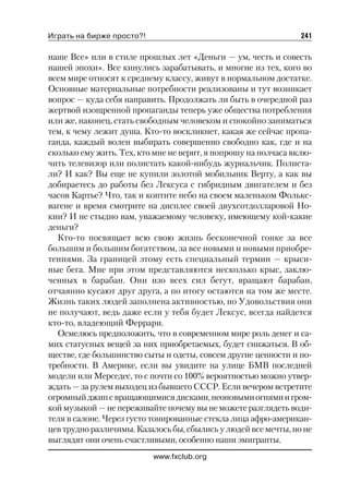 Играть на бирже просто?!                                        241

наше Все» или в стиле прошлых лет «Деньги — ум, честь и совесть
нашей эпохи». Все кинулись зарабатывать, и многие из тех, кого во
всем мире относят к среднему классу, живут в нормальном достатке.
Основные материальные потребности реализованы и тут возникает
вопрос — куда себя направить. Продолжать ли быть в очередной раз
жертвой изощренной пропаганды теперь уже общества потребления
или же, наконец, стать свободным человеком и спокойно заниматься
тем, к чему лежит душа. Кто то воскликнет, какая же сейчас пропа
ганда, каждый волен выбирать совершенно свободно как, где и на
сколько ему жить. Тех, кто мне не верит, я попрошу на полчаса вклю
чить телевизор или полистать какой нибудь журнальчик. Полиста
ли? И как? Вы еще не купили золотой мобильник Верту, а как вы
добираетесь до работы без Лексуса с гибридным двигателем и без
часов Картье? Что, так и коптите небо на своем маленьком Фолькс
вагене и время смотрите на дисплее своей двухсотдолларовой Но
кии? И не стыдно вам, уважаемому человеку, имеющему кой какие
деньги?
  Кто то посвящает всю свою жизнь бесконечной гонке за все
большим и большим богатством, за все новыми и новыми приобре
тениями. За границей этому есть специальный термин — крыси
ные бега. Мне при этом представляются несколько крыс, заклю
ченных в барабан. Они изо всех сил бегут, вращают барабан,
отчаянно кусают друг друга, а по итогу остаются на том же месте.
Жизнь таких людей заполнена активностью, но Удовольствия они
не получают, ведь даже если у тебя будет Лексус, всегда найдется
кто то, владеющий Феррари.
  Осмелюсь предположить, что в современном мире роль денег и са
мих статусных вещей за них приобретаемых, будет снижаться. В об
ществе, где большинство сыты и одеты, совсем другие ценности и по
требности. В Америке, если вы увидите на улице БМВ последней
модели или Мерседес, то с почти со 100% вероятностью можно утвер
ждать — за рулем выходец из бывшего СССР. Если вечером встретите
огромный джип с вращающимися дисками, неоновыми огнями и гром
кой музыкой — не переживайте почему вы не можете разглядеть води
теля в салоне. Через густо тонированные стекла лица афро американ
цев трудно различимы. Казалось бы, сбылись у людей все мечты, но не
выглядят они очень счастливыми, особенно наши эмигранты.
                           www.fxclub.org
 