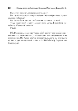 252     Международная Академия Биржевой Торговли «Форекс Клуб»

  Вы хотите прожить эту жизнь интересно?
  Вы хотите наполнить ее приключениями и открытиями, сраже
ниями и победами?
  Вы хотите быть другим, свободным и не таким, как все?
  Тогда ищите свой «Harley», ловите свою мечту. Пробуйте и пы
тайтесь. Жизнь так коротка!
  Удачи!

  P.S. Возможно, после прочтения этой книги у вас появятся но
вые вопросы, а быть может, даже замечания или предложения по ее
содержанию. Мы будем крайне признательны, если вы перешлете
их нам. Адрес электронной почты — book@fxclub.org. Заранее вам
благодарны!
 