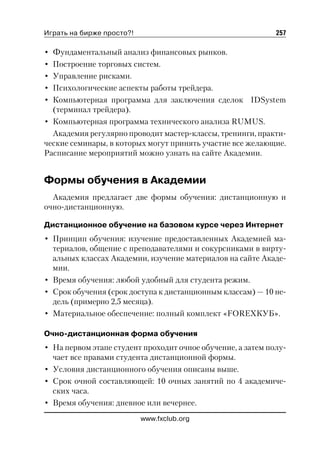 Играть на бирже просто?!                                     257

• Фундаментальный анализ финансовых рынков.
• Построение торговых систем.
• Управление рисками.
• Психологические аспекты работы трейдера.
• Компьютерная программа для заключения сделок IDSystem
  (терминал трейдера).
• Компьютерная программа технического анализа RUMUS.
  Академия регулярно проводит мастер классы, тренинги, практи
ческие семинары, в которых могут принять участие все желающие.
Расписание мероприятий можно узнать на сайте Академии.


Формы обучения в Академии
  Академия предлагает две формы обучения: дистанционную и
очно дистанционную.

Дистанционное обучение на базовом курсе через Интернет
• Принцип обучения: изучение предоставленных Академией ма
  териалов, общение с преподавателями и сокурсниками в вирту
  альных классах Академии, изучение материалов на сайте Акаде
  мии.
• Время обучения: любой удобный для студента режим.
• Срок обучения (срок доступа к дистанционным классам) — 10 не
  дель (примерно 2,5 месяца).
• Материальное обеспечение: полный комплект «FOREXКУБ».

Очно дистанционная форма обучения
• На первом этапе студент проходит очное обучение, а затем полу
  чает все правами студента дистанционной формы.
• Условия дистанционного обучения описаны выше.
• Срок очной составляющей: 10 очных занятий по 4 академиче
  ских часа.
• Время обучения: дневное или вечернее.
                           www.fxclub.org
 
