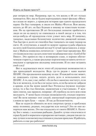 Играть на бирже просто?!                                       29

рые потрясли мир. Например, про то, что жизнь в 40 лет только
начинается. Нет, мы не будем пересказывать сюжет фильма «Моск
ва слезам не верит», а приведем историю про одного ирландского
парня. Он был танцором, и звали его Майкл Флэтли. Всю жизнь,
вплоть до 40 лет, он был бедным и никому не известным челове
ком. Но на протяжении 20 лет бесплодных попыток пробиться в
люди он ни на минуту не сомневался в своей звезде и в том, что
когда нибудь об ирландском степе узнает весь мир. И танцевал,
танцевал, выделывая бесконечное количество движений ногами.
Так быстро и долго не способен был танцевать ни один танцор на
свете. И, естественно, в какой то момент царица судьба обратила
на него свой благосклонный взгляд! Случай представился, и впер
вые у Майкла появились почитатели — известные продюсеры. Все
это позволило ему сделать поистине незабываемое шоу «Lord of the
Dance». Это принесло ему и всемирную славу, и хорошо обеспе
ченную старость, а также реальные перспективы оставить нечто ге
ниальное и прекрасное молодому поколению. И он смог оставить
свой след!
  Вот и задумаешься после этого об упущенных возможностях и
зря проходящей молодости. Ведь где то рядом с нами маячит
ШАНС. Он предназначен каждому из нас. И каждый из нас может,
не дожидаясь случая, начать делать дело и использовать этот
ШАНС. А то, как у нас любят: «Если бы я закончил институт, если
бы я не женился, если бы я не начал пить, если бы меня не забрали
в армию, если бы моим папой был Ротшильд (нужное подчерк
нуть), то я бы стал богатым, знаменитым и счастливым». У жен
щин список, как правило, попроще: «Я угробила на него всю свою
молодость. У меня было столько возможностей, столько перспек
тив! Во всем виноват этот злодей, именуемый коротким русским
словом из трех букв — «муж». И так до бесконечности.
  Вам не надоело обвинять во всех смертных грехах и проблемах
вашу половину, родных, государство или погоду? Это не они ис
портили вам жизнь. Это вы отказались от своего ШАНСА. Поэто
му Бог с ними, с золотыми рыбками. Давайте лучше отвлечемся от
серых будней и впрыгнем в прекрасное настоящее, увидим там все са
мое лучшее и посмеемся над темным и унылым прошлым. И работать,
работать и еще раз работать!
                           www.fxclub.org
 