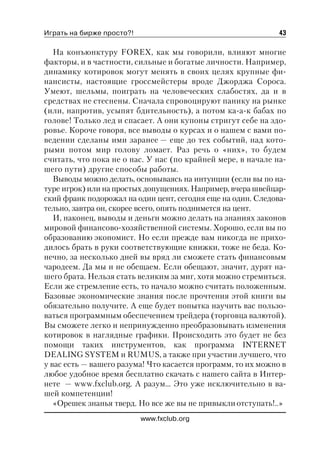 Играть на бирже просто?!                                      43

   На конъюнктуру FOREX, как мы говорили, влияют многие
факторы, и в частности, сильные и богатые личности. Например,
динамику котировок могут менять в своих целях крупные фи
нансисты, настоящие гроссмейстеры вроде Джорджа Сороса.
Умеют, шельмы, поиграть на человеческих слабостях, да и в
средствах не стеснены. Сначала спровоцируют панику на рынке
(или, напротив, усыпят бдительность), а потом ка а к бабах по
голове! Только лед и спасает. А они купоны стригут себе на здо
ровье. Короче говоря, все выводы о курсах и о нашем с вами по
ведении сделаны ими заранее — еще до тех событий, над кото
рыми потом мир голову ломает. Раз речь о «них», то будем
считать, что пока не о нас. У нас (по крайней мере, в начале на
шего пути) другие способы работы.
   Выводы можно делать, основываясь на интуиции (если вы по на
туре игрок) или на простых допущениях. Например, вчера швейцар
ский франк подорожал на один цент, сегодня еще на один. Следова
тельно, завтра он, скорее всего, опять поднимется на цент.
   И, наконец, выводы и деньги можно делать на знаниях законов
мировой финансово хозяйственной системы. Хорошо, если вы по
образованию экономист. Но если прежде вам никогда не прихо
дилось брать в руки соответствующие книжки, тоже не беда. Ко
нечно, за несколько дней вы вряд ли сможете стать финансовым
чародеем. Да мы и не обещаем. Если обещают, значит, дурят на
шего брата. Нельзя стать великим за миг, хотя можно стремиться.
Если же стремление есть, то начало можно считать положенным.
Базовые экономические знания после прочтения этой книги вы
обязательно получите. А еще будет попытка научить вас пользо
ваться программным обеспечением трейдера (торговца валютой).
Вы сможете легко и непринужденно преобразовывать изменения
котировок в наглядные графики. Происходить это будет не без
помощи таких инструментов, как программа INTERNET
DEALING SYSTEM и RUMUS, а также при участии лучшего, что
у вас есть — вашего разума! Что касается программ, то их можно в
любое удобное время бесплатно скачать с нашего сайта в Интер
нете — www.fxclub.org. А разум… Это уже исключительно в ва
шей компетенции!
   «Орешек знанья тверд. Но все же вы не привыкли отступать!..»
                           www.fxclub.org
 